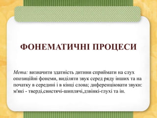 ФОНЕМАТИЧНІ ПРОЦЕСИ
Мета: визначити здатність дитини сприймати на слух
опозиційні фонеми, виділяти звук серед ряду інших та на
початку в середині і в кінці слова; диференціювати звуки:
м'які - тверді,свистячі-шиплячі,дзвінкі-глухі та ін.
 