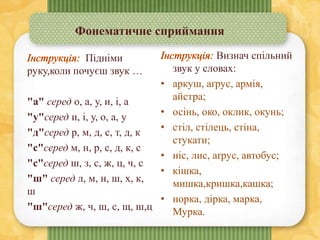 Фонематичне сприймання
Визнач спільний
звук у словах:
• аркуш, аґрус, армія,
айстра;
• осінь, око, оклик, окунь;
• стіл, стілець, стіна,
стукати;
• ніс, лис, аґрус, автобус;
• кішка,
мишка,кришка,кашка;
• норка, дірка, марка,
Мурка.
Підніми
руку,коли почуєш звук …
"а" серед о, а, у, и, і, а
"у"серед и, і, у, о, а, у
"д"серед р, м, д, с, т, д, к
"с"серед м, н, р, с, д, к, с
"с"серед ш, з, с, ж, ц, ч, с
"ш" серед л, м, н, ш, x, к,
ш
"ш"серед ж, ч, ш, с, щ, ш,ц
 