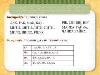 Повтори слова
ЛАК, ТАК, МАК, БАК .
МИТИ, ШИТИ, ЛИТИ, ПИТИ .
МИЛО, ШИЛО, РИЛО.
РІК, СІК, БІК, ВІК.
МАЙКА, ГАЙКА,
ЧАЙКА,БАЙКА.
Підніми руку на заданий склад
СА ША, ЧА, ШУ, СА, ЦА
ЧА СА, ЩА, ЩО, ША, ЧА
ВА ФА, ХА, КА, ВА, ГА
ДА ЗА, ДА, МА, ТА, КА
 