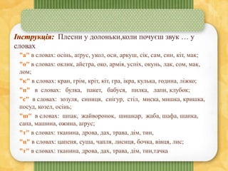 Плесни у долоньки,коли почуєш звук … у
словах
"а" в словах: осінь, аґрус, укол, оси, аркуш, сік, сам, син, кіт, мак;
"о" в словах: оклик, айстра, око, армія, успіх, окунь, лак, сом, мак,
лом;
"к" в словах: кран, грім, кріт, кіт, гра, ікра, кулька, година, ліжко;
"п" в словах: булка, пакет, бабуся, пилка, лапи, клубок;
"с" в словах: зозуля, синиця, снігур, стіл, миска, мишка, кришка,
посуд, козел, осінь;
"ш" в словах: шпак, жайворонок, шишкар, жаба, шафа, шапка,
сапа, машина, ожина, аґрус;
"т" в словах: тканина, дрова, дах, трава, дім, тин,
"ц" в словах: цапеня, суша, чапля, лисиця, бочка, вівця, лис;
"т" в словах: тканина, дрова, дах, трава, дім, тин,тачка
 