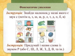 Фонематичне уявлення
Знайди малюнок,у назві якого є
звук с (потім ц, з, ш, ж, р, л, т, д, п, б, в)
Придумай і назви слова із
звуком Р (або С, Ш, Л, Ж, З, Д, В, та ін.)
 