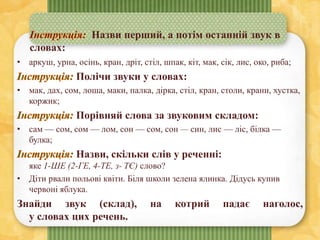 Назви перший, а потім останній звук в
словах:
• аркуш, урна, осінь, кран, дріт, стіл, шпак, кіт, мак, сік, лис, око, риба;
Полічи звуки у словах:
• мак, дах, сом, лоша, маки, палка, дірка, стіл, кран, столи, крани, хустка,
коржик;
Порівняй слова за звуковим складом:
• сам — сом, сом — лом, сон — сом, сон — син, лис — ліс, білка —
булка;
Назви, скільки слів у реченні:
яке 1-ШЕ (2-ГЕ, 4-ТЕ, з- ТЄ) слово?
• Діти рвали польові квіти. Біля школи зелена ялинка. Дідусь купив
червоні яблука.
Знайди звук (склад), на котрий падає наголос,
у словах цих речень.
 