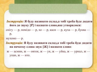 Я буду називати склад,а тобі треба буде додати
його до звуку [Р] і назвати слово,яке утворилося:
снігу — р, помідо — р, хо — р, каси — р, куха — р, буква —
р,
мухомо — р.
Я буду називати склад,а тобі треба буде додати
на початку слова звук [Ж] і назвати слово:
ж — асмин, ж — овток, ж — ук, ж — уйка, ж — урнал, ж —
упан, ж — ито.
 