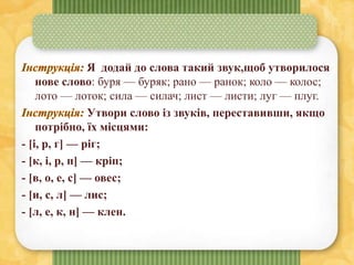 Я додай до слова такий звук,щоб утворилося
нове слово: буря — буряк; рано — ранок; коло — колос;
лото — лоток; сила — силач; лист — листи; луг — плуг.
Утвори слово із звуків, переставивши, якщо
потрібно, їх місцями:
- [і, р, г] — ріг;
- [к, і, р, п] — кріп;
- [в, о, е, с] — овес;
- [и, с, л] — лис;
- [л, е, к, н] — клен.
 