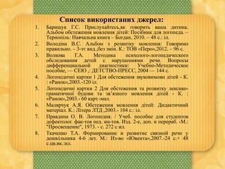 Список використаних джерел:
1. Барищук Г.С. Прислухайтесь,як говорить ваша дитина.
Альбом обстеження мовлення дітей: Посібник для логопеда. –
Тернопіль: Навчальна книга – Богдан, 2010. – 48 с.: іл.
2. Володіна В.С. Альбом з розвитку мовлення: Говоримо
правильно. – 3-тє вид.,без змін. К.: ТОВ «Перо»,2012. – 96 с.
3. Волкова Г.А. Методика психолого-логопедического
обследования детей с нарушениями речи. Вопросы
дифференциальной диагностики: Учебно-Методическое
пособие, — СЕЮ ,: ДЕТСТВО-ПРЕСС, 2004 — 144 с.
4. Логопедичні картки 1 Для обстеження звуковимови дітей - К.
: «Ранок»,2003.-120 іл.
5. Логопедичні картки 2 Для обстеження та розвитку лексико-
граматичної будови та зв’язного мовлення дітей - К. :
«Ранок»,2003.- 60 карт.-мал.
6. Малярчук А.Я. Обстеження мовлення дітей: Дидактичний
матеріал. К.: Літера ЛТД ,2003.- 104 с.: іл.
7. Правдина О. В. Логопедия. / Учеб. пособие для студентов
дефектолог. фак-тов пед. ин-тов. Изд. 2-е, доп. и перераб. -М.:
"Просвещение", 1973. - с. 272 с ил.
8. Ткаченко Т.А. Формирование и развитие связной речи у
дошкільника 4-6 лет. М.: Из-во «Ювента»,2007.-24 с.+ 48
с.цв.вк.:ил.
 