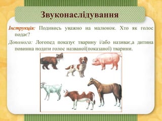 Звуконаслідування
Подивись уважно на малюнок. Хто як голос
подає?
Допомога: Логопед показує тварину і/або називає,а дитина
повинна подати голос названої(показаної) тварини.
 