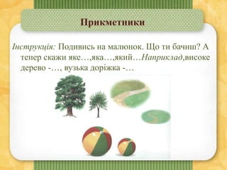 Прикметники
Інструкція: Подивись на малюнок. Що ти бачиш? А
тепер скажи яке…,яка…,який…Наприклад,високе
дерево -…, вузька доріжка -…
 