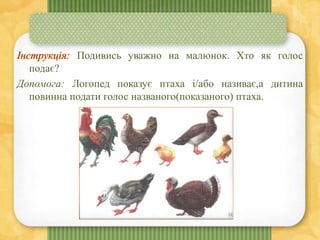Подивись уважно на малюнок. Хто як голос
подає?
Допомога: Логопед показує птаха і/або називає,а дитина
повинна подати голос названого(показаного) птаха.
 