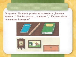 Інструкція: Подивись уважно на малюночки. Доповни
речення : “ Лінійка лежить … книгами ”, “ Картина вісить …
годинником і комодом”.
 