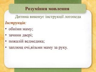 Розуміння мовлення
Дитина виконує інструкції логопеда
• обніми маму;
• зачини двері;
• пожалій ведмедика;
• заплющ очі,візьми маму за руку.
 