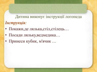 Дитина виконує інструкції логопеда
• Покажи,де лялька,стіл,стілець…
• Посади ляльку,ведмедика…
• Принеси кубик, м'ячик …
 