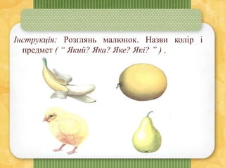 Інструкція: Розглянь малюнок. Назви колір і
предмет ( “ Який? Яка? Яке? Які? ” ) .
 