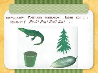 Інструкція: Розглянь малюнок. Назви колір і
предмет ( “ Який? Яка? Яке? Які? ” ) .
 