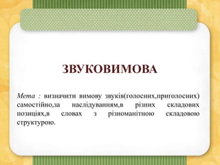 ЗВУКОВИМОВА
Мета : визначити вимову звуків(голосних,приголосних)
самостійно,за наслідуванням,в різних складових
позиціях,в словах з різноманітною складовою
структурою.
 