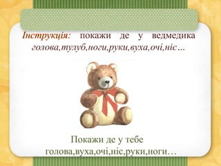 покажи де у ведмедика
голова,тулуб,ноги,руки,вуха,очі,ніс…
Покажи де у тебе
голова,вуха,очі,ніс,руки,ноги…
 