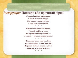 Повтори або прочитай вірші
Стоять під снігом сосни сонно.
Сидять на соснах снігурі.
Санчата на ставок з розгону
Скотились весело з гори.
* * *
Шматок сальця шукає мишка,
У нашій шафі шурудить,
Як шугоне на кішку мишка! —
А мишка — шусть у шпарку вмить!
* * *
Жуки дзижчать в садочку літом.
По стежці жабка — плиг та плиг!
Жоржини квітнуть жовтим цвітом,
Кружляють бджоли біля них.
* * *
 