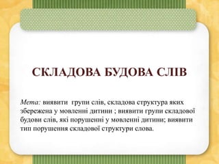 СКЛАДОВА БУДОВА СЛІВ
Мета: виявити групи слів, складова структура яких
збережена у мовленні дитини ; виявити групи складової
будови слів, які порушенні у мовленні дитини; виявити
тип порушення складової структури слова.
 