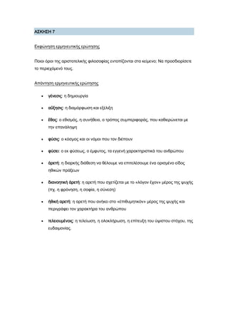 Α΢ΚΗ΢Η 7
Εκφώνηση ερμηνευτικής ερώτησης
Ποιοι όροι της αριστοτελικής φιλοσοφίας εντοπίζονται στο κείμενο; Να προσδιορίσετε
το περιεχόμενό τους.
Απάντηση ερμηνευτικής ερώτησης
 γένεσις: η δημιουργία
 αὔξησις: η διαμόρφωση και εξέλιξη
 ἔθος: ο εθισμός, η συνήθεια, ο τρόπος συμπεριφοράς, που καθιερώνεται με
την επανάληψη
 φύσις: ο κόσμος και οι νόμοι που τον διέπουν
 φύσει: ο εκ φύσεως, ο έμφυτος, τα εγγενή χαρακτηριστικά του ανθρώπου
 ἀρετή: η διαρκής διάθεση να θέλουμε να επιτελέσουμε ένα ορισμένο είδος
ηθικών πράξεων
 διανοητικὴ ἀρετή: η αρετή που σχετίζεται με το «λόγον ἔχον» μέρος της ψυχής
(πχ. η φρόνηση, η σοφία, η σύνεση)
 ἠθική αρετή: η αρετή που ανήκει στο «ἐπιθυμητικὸν» μέρος της ψυχής και
περιγράφει τον χαρακτήρα του ανθρώπου
 τελειουμένοις: η τελείωση, η ολοκλήρωση, η επίτευξη του ύψιστου στόχου, της
ευδαιμονίας.
 