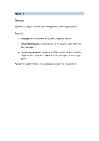 Α΢ΚΗ΢Η 8
Εκφώνηση
΢χολιάστε το ύφος του Αριστοτέλη και τα εκφραστικά μέσα που χρησιμοποιεί.
Απάντηση
 αντιθέσεις: «ἡ μὲν διανοητικὴ ≠ ἡ δ’ ἠθική», «ἐξ ἔθους ≠ φύσει»
 πολυσύνδετα σχήματα: «καὶ τὴν γένεσιν καὶ τὴν αὔξησιν», «οὔτ’ ἄρα φύσει
οὔτε παρὰ φύσιν»
 συσσώρευση αρνήσεων: «οὐδεμία», «οὐθέν», «οὐκ ἂν ἐθισθείη», «οὐδ’ ἂν
ἐθίζῃ», «οὐδὲ τὸ πῦρ», «οὐδ’ ἄλλο», «οὐδέν», «οὔτ’ ἄρα …», «οὔτε παρὰ
φύσιν».
Αραιή είναι η χρήση επιθέτων, ενώ κυριαρχούν τα ρήματα και τα ουσιαστικά.
 