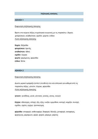 Λεξιλογικές ασκήσεις
Α΢ΚΗ΢Η 1
Εκφώνηση λεξιλογικής άσκησης
Βρείτε στο κείμενο λέξεις ετυμολογικά συγγενείς με τις παρακάτω: δοχείο,
φιλαρέσκεια, ανηθικότητα, σχεδόν, φορτίο, ένδεια.
Λύση λεξιλογικής άσκησης
δοχείο: δέξασθαι
φιλαρέσκεια: ἀρετῆς
ανηθικότητα: ἠθικὴ
σχεδόν: ἔσχηκε
φορτίο: φερόμενος, φέρεσθαι
ένδεια: δεῖται
Α΢ΚΗ΢Η 2
Εκφώνηση λεξιλογικής άσκησης
Δώστε μερικά ομόρριζα (απλά ή σύνθετα) στα νέα ελληνικά για καθεμιά από τις
παρακάτω λέξεις: γένεσιν, ἔσχηκε, φέρεσθαι.
Λύση λεξιλογικής άσκησης
γένεσιν: γενέθλιος, γενιά, γέννηση, γονέας, γόνος, νεογνό
ἔσχηκε: αδειούχος, αποχή, έξη, εξής, ευεξία, εχεμύθεια, κατοχή, καχεξία, συνοχή,
σχεδόν, σχέση, σχήμα, τροπαιούχος
φέρεσθαι: αποφορά, ασθενοφόρο, διαφορά, διένεξη, μεταφορά, οισοφάγος,
φερέγγυος, φερέφωνο, φορά, φορείο, φόρεμα, φόρτος
 