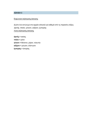 Α΢ΚΗ΢Η 3
Εκφώνηση λεξιλογικής άσκησης
Δώστε ένα αντώνυμο στα αρχαία ελληνικά για καθεμιά από τις παρακάτω λέξεις:
ἀρετῆς, πλεῖον, γένεσιν, αὔξησιν, ἐμπειρίας.
Λύση λεξιλογικής άσκησης
ἀρετὴς ≠ κακίας
πλεῖον ≠ μεῖον
γένεσιν ≠ θάνατον, μόρον, τελευτὴν
αὔξησιν ≠ μείωσιν, ἐλάττωσιν
ἐμπειρίας ≠ ἀπειρίας
 