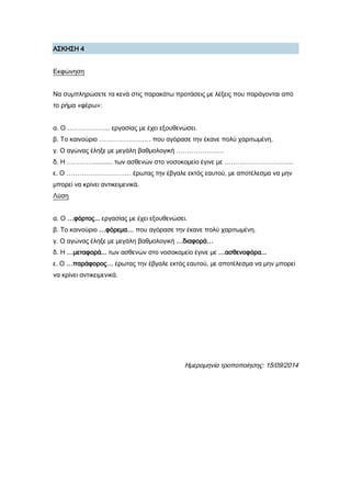 Α΢ΚΗ΢Η 4
Εκφώνηση
Να συμπληρώσετε τα κενά στις παρακάτω προτάσεις με λέξεις που παράγονται από
το ρήμα «φέρω»:
α. Ο ……………….. εργασίας με έχει εξουθενώσει.
β. Σο καινούριο …………………… που αγόρασε την έκανε πολύ χαριτωμένη.
γ. Ο αγώνας έληξε με μεγάλη βαθμολογική ………………….
δ. Η …………........... των ασθενών στο νοσοκομείο έγινε με …………………………..
ε. Ο ………………………… έρωτας την έβγαλε εκτός εαυτού, με αποτέλεσμα να μην
μπορεί να κρίνει αντικειμενικά.
Λύση
α. Ο …φόρτος... εργασίας με έχει εξουθενώσει.
β. Σο καινούριο …φόρεμα… που αγόρασε την έκανε πολύ χαριτωμένη.
γ. Ο αγώνας έληξε με μεγάλη βαθμολογική …διαφορά…
δ. Η …μεταφορά... των ασθενών στο νοσοκομείο έγινε με …ασθενοφόρα...
ε. Ο …παράφορος… έρωτας την έβγαλε εκτός εαυτού, με αποτέλεσμα να μην μπορεί
να κρίνει αντικειμενικά.
Ημερομηνία τροποποίησης: 15/09/2014
 