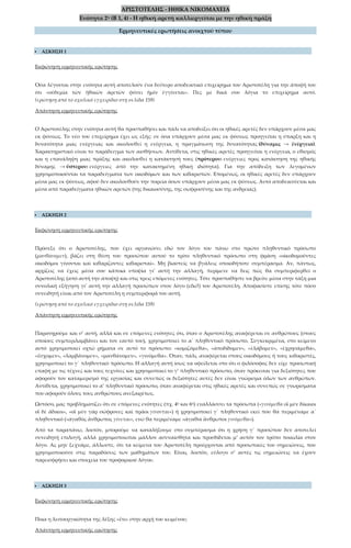 ΑΡΙΣΤΟΤΕΛΗΣ - ΗΘΙΚΑ ΝΙΚΟΜΑΧΕΙΑ
Ενότητα 2η (Β 1, 4) - Η ηθική αρετή καλλιεργείται με την ηθική πράξη
Ερμηνευτικές ερωτήσεις ανοιχτού τύπου
 ΑΣΚΗΣΗ 1
Εκφώνηση ερμηνευτικής ερώτησης
Όσα λέγονται στην ενότητα αυτή αποτελούν ένα δεύτερο αποδεικτικό επιχείρημα του Αριστοτέλη για την άποψή του
ότι «οὐδεμία τῶν ἠθικῶν ἀρετῶν φύσει ἡμῖν ἐγγίνεται». Πες με δικά σου λόγια το επιχείρημα αυτό.
(ερώτηση από το σχολικό εγχειρίδιο στη σελίδα 159)
Απάντηση ερμηνευτικής ερώτησης
Ο Αριστοτέλης στην ενότητα αυτή θα προσπαθήσει και πάλι να αποδείξει ότι οι ηθικές αρετές δεν υπάρχουν μέσα μας
εκ φύσεως. Το νέο του επιχείρημα έχει ως εξής: σε όσα υπάρχουν μέσα μας εκ φύσεως προηγείται η ύπαρξη και η
δυνατότητα μιας ενέργειας και ακολουθεί η ενέργεια, η πραγμάτωση της δυνατότητας (δύναμις → ἐνέργεια).
Χαρακτηριστικό είναι το παράδειγμα των αισθήσεων. Αντίθετα, στις ηθικές αρετές προηγείται η ενέργεια, ο εθισμός
και η επανάληψη μιας πράξης και ακολουθεί η κατάκτησή τους (πρότερον: ενέργειες προς κατάκτηση της ηθικής
δύναμης → ὕστερον: ενέργειες από την κατακτημένη ηθική ιδιότητα). Για την απόδειξη των λεγομένων
χρησιμοποιούνται τα παραδείγματα των οικοδόμων και των κιθαριστών. Επομένως, οι ηθικές αρετές δεν υπάρχουν
μέσα μας εκ φύσεως, αφού δεν ακολουθούν την πορεία όσων υπάρχουν μέσα μας εκ φύσεως. Αυτό αποδεικνύεται και
μέσα από παραδείγματα ηθικών αρετών (της δικαιοσύνης, της σωφροσύνης και της ανδρείας).
 ΑΣΚΗΣΗ 2
Εκφώνηση ερμηνευτικής ερώτησης
Πρόσεξε ότι ο Αριστοτέλης, που έχει οργανώσει εδώ τον λόγο του πάνω στο πρώτο πληθυντικό πρόσωπο
(μανθάνομεν), βάζει στη θέση του προσώπου αυτού το τρίτο πληθυντικό πρόσωπο στη φράση «οἰκοδομοῦντες
οἰκοδόμοι γίνονται καὶ κιθαρίζοντες κιθαρισταί». Μη βιαστείς να βγάλεις οποιοδήποτε συμπέρασμα. Αν, πάντως,
αρχίζεις να έχεις μέσα σου κάποια υποψία γι’ αυτή την αλλαγή, περίμενε να δεις πώς θα συμπεριφερθεί ο
Αριστοτέλης (από αυτή την άποψη) και στις τρεις επόμενες ενότητες. Τότε προσπαθήστε να βρείτε μέσα στην τάξη μια
συνολική εξήγηση γι’ αυτή την αλλαγή προσώπων στον λόγο (εδώ!) του Αριστοτέλη. Αποφασίστε επίσης τότε πόσο
συνειδητή είναι από τον Αριστοτέλη η συμπεριφορά του αυτή.
(ερώτηση από το σχολικό εγχειρίδιο στη σελίδα 159)
Απάντηση ερμηνευτικής ερώτησης
Παρατηρούμε και σ’ αυτή, αλλά και σε επόμενες ενότητες ότι, όταν ο Αριστοτέλης αναφέρεται σε ανθρώπους (στους
οποίους συμπεριλαμβάνει και τον εαυτό του), χρησιμοποιεί το α΄ πληθυντικό πρόσωπο. Συγκεκριμένα, στο κείμενο
αυτό χρησιμοποιεί οχτώ ρήματα σε αυτό το πρόσωπο: «κομιζόμεθα», «ἀποδίδομεν», «ἐλάβομεν», «ἐχρησάμεθα»,
«ἔσχομεν», «λαμβάνομεν», «μανθάνομεν», «γινόμεθα». Όταν, πάλι, αναφέρεται στους οικοδόμους ή τους κιθαριστές,
χρησιμοποιεί το γ΄ πληθυντικό πρόσωπο. Η αλλαγή αυτή ίσως να οφείλεται στο ότι ο φιλόσοφος δεν είχε προσωπική
επαφή με τις τέχνες και τους τεχνίτες και χρησιμοποιεί το γ’ πληθυντικό πρόσωπο, όταν πρόκειται για δεξιότητες που
αφορούν τον καταμερισμό της εργασίας και συνεπώς οι δεξιότητες αυτές δεν είναι γνώρισμα όλων των ανθρώπων.
Αντίθετα, χρησιμοποιεί το α’ πληθυντικό πρόσωπο, όταν αναφέρεται στις ηθικές αρετές και συνεπώς σε γνωρίσματα
που αφορούν όλους τους ανθρώπους ανεξαιρέτως.
Ωστόσο, μας προβληματίζει ότι σε επόμενες ενότητες (πχ. 4η και 6η) εναλλάσσει τα πρόσωπα («γινόμεθα οἳ μὲν δίκαιοι
οἳ δὲ ἄδικοι», «οἳ μὲν γὰρ σώφρονες καὶ πρᾶοι γίνονται») ή χρησιμοποιεί γ΄ πληθυντικό εκεί που θα περιμέναμε α΄
πληθυντικό («ἀγαθὸς ἄνθρωπος γίνεται», ενώ θα περιμέναμε «ἀγαθοὶ ἄνθρωποι γινόμεθα»).
Από τα παραπάνω, λοιπόν, μπορούμε να καταλήξουμε στο συμπέρασμα ότι η χρήση γ΄ προσώπου δεν αποτελεί
συνειδητή επιλογή, αλλά χρησιμοποιείται μάλλον ασυναίσθητα και προσδίδεται μ’ αυτόν τον τρόπο ποικιλία στον
λόγο. Ας μην ξεχνάμε, άλλωστε, ότι τα κείμενα του Αριστοτέλη προέρχονται από προσωπικές του σημειώσεις, που
χρησιμοποιούσε στις παραδόσεις των μαθημάτων του. Είναι, λοιπόν, εύλογο σ’ αυτές τις σημειώσεις να έχουν
παρεισφρήσει και στοιχεία του προφορικού λόγου.
 ΑΣΚΗΣΗ 3
Εκφώνηση ερμηνευτικής ερώτησης
Ποια η λειτουργικότητα της λέξης «ἔτι» στην αρχή του κειμένου;
Απάντηση ερμηνευτικής ερώτησης
 