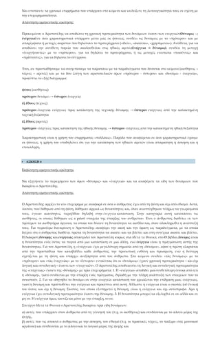 Να εντοπίσετε τα χρονικά επιρρήματα που υπάρχουν στο κείμενο και να δείξετε τη λειτουργικότητά τους σε σχέση με
την επιχειρηματολογία.
Απάντηση ερμηνευτικής ερώτησης
Προκειμένου ο Αριστοτέλης να αποδώσει τη χρονική προτεραιότητα των δυνάμεων έναντι των ενεργειών(δύναμις →
ἐνέργεια) σε όσα χαρακτηριστικά υπάρχουν μέσα μας εκ φύσεως, συνδέει τις δυνάμεις με το «πρότερον» και με
απαρέμφατα ή μετοχές αορίστου που δηλώνουν το προτερόχρονο («ἰδεῖν», «ἀκοῦσαι», «χρησάμενοι»). Αντίθετα, για να
αποδώσει την αντίθετη πορεία που ακολουθείται στις ηθικές αρετές(ἐνέργεια -> δύναμις), συνδέει τη μετοχή
«ἐνεργήσαντες» με το «πρότερον», για να δηλώσει το προτερόχρονο, ή τις μετοχές ενεστώτα «ποιοῦντες» και
«πράττοντες», για να δηλώσει το σύγχρονο.
Έτσι, αν προσπαθήσουμε να συσχετίσουμε τα παραπάνω με τα παραδείγματα που δίνονται στο κείμενο (αισθήσεις –
τέχνες – αρετές) και με τα δύο ζεύγη των αριστοτελικών όρων «πρότερον - ὕστερον» και «δυνάμει - ἐνεργείᾳ»,
προκύπτει το εξής διάγραμμα:
φύσει (αισθήσεις)
πρότερον δυνάμει → ὕστερον ἐνεργείᾳ
ἐξ ἔθους (τέχνες)
πρότερον ἐνεργείᾳ ενέργειες προς κατάκτηση της τεχνικής δύναμης → ὕστερον ενέργειες από την κατακτημένη
τεχνική δεξιότητα
ἐξ ἔθους (αρετές)
πρότερον ενέργειες προς κατάκτηση της ηθικής δύναμης → ὕστερον ενέργειες από την κατακτημένη ηθική δεξιότητα
Χαρακτηριστική είναι η χρήση του επιρρήματος «πολλάκις». Παρόλο που αναφέρεται σε όσα χαρακτηριστικά έχουμε
εκ φύσεως, η χρήση του υποδηλώνει ότι για την κατάκτηση των ηθικών αρετών είναι απαραίτητη η άσκηση και η
επανάληψη.
 ΑΣΚΗΣΗ 6
Εκφώνηση ερμηνευτικής ερώτησης
Να εξηγήσετε το περιεχόμενο των όρων «δύναμις» και «ἐνέργεια» και να αναφέρετε τα είδη των δυνάμεων που
διακρίνει ο Αριστοτέλης.
Απάντηση ερμηνευτικής ερώτησης
Ο Αριστοτέλης αρχίζει το νέο επιχείρημα με αναφορά σε όσα ο άνθρωπος έχει από τη φύση και όχι από εθισμό. Αυτά,
λοιπόν, που δόθηκαν από τη φύση, δόθηκαν αρχικά ως δυνατότητες και, όταν αναπτύχθηκαν πλήρως τα γνωρίσματά
τους, έγιναν ικανότητες, περιήλθαν δηλαδή στην ἐνεργείᾳ κατάσταση. Στην κατηγορία αυτή κατατάσσει τις
αισθήσεις, οι οποίες δόθηκαν ως a priori στοιχεία της ύπαρξης του ανθρώπου. Έτσι ο άνθρωπος διαθέτει εκ των
προτέρων τα αισθητήρια όργανα, τα οποία του δίνουν τη δυνατότητα να αισθάνεται, όταν ολοκληρωθεί η ανάπτυξή
τους. Για περαιτέρω διευκρίνιση ο Αριστοτέλης αναφέρει την ακοή και την όραση ως παραδείγματα, με τα οποία
δείχνει ότι ο άνθρωπος διαθέτει πρώτα τη δυνατότητα να ακούει και να βλέπει και στη συνέχεια ακούει και βλέπει.
Η διάκριση δύναμης και ενέργειας απασχολεί τον Αριστοτέλη κυρίως στα Μετά τα Φυσικά, στο Θ βιβλίο.Δύναμις είναι
η δυνατότητα ενός όντος να περνά από μια κατάσταση σε μια άλλη, ενώ ἐνέργεια είναι η πραγμάτωση αυτής της
δυνατότητας. Για τον Αριστοτέλη, η «ἐνέργεια» έχει μεγαλύτερη σημασία από τη «δύναμιν», αφού η πρώτη εξαρτάται
από την προσπάθεια που καταβάλλει κάθε άνθρωπος, την προσωπική ευθύνη και προαίρεση, ενώ η δεύτερη
σχετίζεται με τη φύση και υπάρχει ανεξάρτητα από τον άνθρωπο. Στο κείμενο συνδέει «τὰς δυνάμεις» με το
«πρότερον» και «τὰς ἐνεργείας» με το «ὕστερον» εννοώντας ότι οι «δυνάμεις» έχουν χρονική προτεραιότητα – και όχι
λογική και οντολογική – έναντι των «ἐνεργειῶν». Ο Αριστοτέλης αποδεικνύει τη λογική και οντολογική προτεραιότητα
της «ενέργειας» έναντι της «δύναμης» με τρία επιχειρήματα: 1. Η «ενέργεια» αποδίδει μια συνθετότερη έννοια από ό,τι
η «δύναμη», γιατί συνδέεται με την ύπαρξη ενός πράγματος, δηλαδή με την πλήρη ανάπτυξη των στοιχείων που το
συνιστούν. 2. Για να οδηγηθεί το δυνάμει ον στην ενεργεία κατάστασή του χρειάζεται την επίδραση μιας ενέργειας,
γιατί η δύναμη και προϋποθέτει την ενέργεια και προκύπτει από αυτή. Άλλωστε η ενέργεια είναι ο σκοπός (οὗ ἕνεκα)
του όντος και όχι η δύναμη. Σκοπός, τον οποίο εξυπηρετεί η δύναμη, είναι η ενέργεια και όχι αντίστροφα. Άρα η
ενέργεια έχει οντολογική προτεραιότητα έναντι της δύναμης. 3. Η δυνατότητα μπορεί να εξελιχθεί σε ον αλλά και σε
μη ον. Η ενέργεια όμως ταυτίζεται μόνο με την ύπαρξη, το ον.
Στο έργο Μετὰ τὰ Φυσικὰ ο Αριστοτέλης διακρίνει τρία είδη δυνάμεων:
α) αυτές που υπάρχουν στον άνθρωπο από τη γέννησή του (π.χ. οι αισθήσεις) και συνδέονται με το άλογο μέρος της
ψυχής,
β) αυτές που τις αποκτά ο άνθρωπος με την άσκηση, τον εθισμό (π.χ. οι πρακτικές τέχνες, το παίξιμο ενός μουσικού
οργάνου) και συνδέονται με το άλογο και το λογικό μέρος της ψυχής και
 