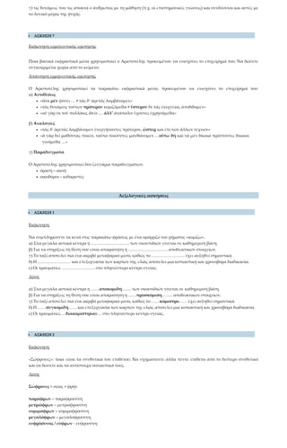 γ) τις δυνάμεις που τις αποκτά ο άνθρωπος με τη μάθηση (π.χ. οι επιστημονικές γνώσεις) και συνδέονται και αυτές με
το λογικό μέρος της ψυχής.
 ΑΣΚΗΣΗ 7
Εκφώνηση ερμηνευτικής ερώτησης
Ποια βασικά εκφραστικά μέσα χρησιμοποιεί ο Αριστοτέλης προκειμένου να ενισχύσει το επιχείρημά του; Να δώσετε
συγκεκριμένα χωρία από το κείμενο.
Απάντηση ερμηνευτικής ερώτησης
Ο Αριστοτέλης χρησιμοποιεί τα παρακάτω εκφραστικά μέσα, προκειμένου να ενισχύσει το επιχείρημά του:
α) Αντιθέσεις
• «ὅσα μὲν φύσει … ≠ τὰς δ’ ἀρετὰς λαμβάνομεν»
• «τὰς δυνάμεις τούτων πρότερον κομιζόμεθα ≠ ὕστερον δὲ τὰς ἐνεργείας ἀποδίδομεν»
• «οὐ γὰρ ἐκ τοῦ πολλάκις ἰδεῖν … ἀλλ’ ἀνάπαλιν ἔχοντες ἐχρησάμεθα»
β) Αναλογίες
• «τὰς δ’ ἀρετὰς λαμβάνομεν ἐνεργήσαντες πρότερον, ὥσπερ καὶ ἐπὶ τῶν ἄλλων τεχνῶν»
• «ἃ γὰρ δεῖ μαθόντας ποιεῖν, ταῦτα ποιοῦντες μανθάνομεν …οὕτω δὴ καὶ τὰ μὲν δίκαια πράττοντες δίκαιοι
γινόμεθα …»
γ) Παραδείγματα
Ο Αριστοτέλης χρησιμοποιεί δύο ζευγάρια παραδειγμάτων:
• όραση – ακοή
• οικοδόμοι – κιθαριστές
Λεξιλογικές ασκήσεις
 ΑΣΚΗΣΗ 1
Εκφώνηση
Να συμπληρώσετε τα κενά στις παρακάτω φράσεις με ένα ομόρριζο του ρήματος «κομίζω».
α) Στα μεγάλα αστικά κέντρα η ………………………. των σκουπιδιών γίνεται σε καθημερινή βάση.
β) Για να στηρίξεις τη θέση σου είναι απαραίτητη η ……………………….. αποδεικτικών στοιχείων.
γ) Το ταξί αποτελεί πια ένα ακριβό μεταφορικό μέσο, καθώς το …………………… έχει αυξηθεί σημαντικά.
δ) Η …………………… και επεξεργασία των καρπών της ελιάς αποτελεί μια κοπιαστική και χρονοβόρα διαδικασία.
ε) Οι τραυματίες …………………… στο πλησιέστερο κέντρο υγείας.
Λύση
α) Στα μεγάλα αστικά κέντρα η ……αποκομιδή……. των σκουπιδιών γίνεται σε καθημερινή βάση.
β) Για να στηρίξεις τη θέση σου είναι απαραίτητη η ……προσκόμιση…….. αποδεικτικών στοιχείων.
γ) Το ταξί αποτελεί πια ένα ακριβό μεταφορικό μέσο, καθώς το ……κόμιστρο…… έχει αυξηθεί σημαντικά.
δ) Η ……συγκομιδή…… και επεξεργασία των καρπών της ελιάς αποτελεί μια κοπιαστική και χρονοβόρα διαδικασία.
ε) Οι τραυματίες …διακομίστηκαν… στο πλησιέστερο κέντρο υγείας.
 ΑΣΚΗΣΗ 2
Εκφώνηση
«Σώφρονες»: ποια είναι τα συνθετικά του επιθέτου; Να σχηματίσετε άλλα πέντε επίθετα από το δεύτερο συνθετικό
και να δώσετε και τα αντίστοιχα ουσιαστικά τους.
Λύση
Σώφρονες < σῶος + φρὴν
παράφρων – παραφροσύνη
μετριόφρων – μετριοφροσύνη
νομιμόφρων – νομιμοφροσύνη
μεγαλόφρων – μεγαλοφροσύνη
ευφρόσυνος / εύφρων - ευφροσύνη
 