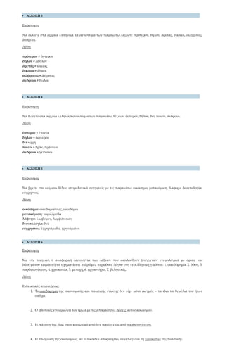  ΑΣΚΗΣΗ 3
Εκφώνηση
Να δώσετε στα αρχαία ελληνικά τα αντώνυμα των παρακάτω λέξεων: πρότερον, δῆλον, ἀρετάς, δίκαιοι, σώφρονες,
ἀνδρεῖοι.
Λύση
πρότερον ≠ ὕστερον
δῆλον ≠ ἄδηλον
ἀρετὰς ≠ κακίας
δίκαιοι ≠ ἄδικοι
σώφρονες ≠ ἄφρονες
ἀνδρεῖοι ≠ δειλοὶ
 ΑΣΚΗΣΗ 4
Εκφώνηση
Να δώσετε στα αρχαία ελληνικά συνώνυμα των παρακάτω λέξεων: ὕστερον, δῆλον, δεῖ, ποιεῖν, ἀνδρεῖοι.
Λύση
ὕστερον = ἔπειτα
δῆλον = φανερὸν
δεῖ = χρὴ
ποιεῖν = δρᾶν, πράττειν
ἀνδρεῖοι = γενναῖοι
 ΑΣΚΗΣΗ 5
Εκφώνηση
Να βρείτε στο κείμενο λέξεις ετυμολογικά συγγενείς με τις παρακάτω: οικόσημο, μετακόμιση, λάφυρο, δεοντολογία,
εύχρηστος.
Λύση
οικόσημο: οἰκοδομοῦντες, οἰκοδόμοι
μετακόμιση: κομιζόμεθα
λάφυρο: ἐλάβομεν, λαμβάνομεν
δεοντολογία: δεῖ
εύχρηστος: ἐχρησάμεθα, χρησάμενοι
 ΑΣΚΗΣΗ 6
Εκφώνηση
Με την ποιητική ή αναφορική λειτουργία των λέξεων που ακολουθούν (συγγενών ετυμολογικά με όρους του
διδαγμένου κειμένου) να σχηματίσετε ισάριθμες περιόδους λόγου στη νεοελληνική γλώσσα: 1. οικοδόμημα, 2. δόση, 3.
παρθενογένεση, 4. χρεοκοπία, 5. μετοχή, 6. εργαστήριο, 7. βεληνεκές.
Λύση
Ενδεικτικές απαντήσεις:
1. Το οικοδόμημα της οικονομικής και πολιτικής ένωσης δεν είχε μόνο ρωγμές – τα ίδια τα θεμέλιά του ήταν
σαθρά.
2. Ο ηθοποιός ενσαρκώνει τον ήρωα με τις απαραίτητες δόσεις αυτοσαρκασμού.
3. Η διάχυση της βίας στον κοινωνικό ιστό δεν προέρχεται από παρθενογένεση.
4. Η πτώχευση της οικονομίας, αν τελικά δεν αποφευχθεί, συνεπάγεται τη χρεοκοπία της πολιτικής.
 