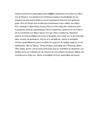 λογική συνέπεια και ο φιλοσοφικός όρος «ἠθικὴ» παραπέμπει στη μελέτη των ηθών,
των αντιλήψεων, των ατομικών και συλλογικών μορφών συμπεριφοράς και των
ατομικών και κοινωνικών στάσεων σε μια συγκεκριμένη κοινωνία στον χρόνο και
χώρο. Από την άποψη αυτή συνδέονται εννοιολογικά οι όροι «ἠθικὴ» και «ἔθος».
Έτσι, καταλήγει ο Αριστοτέλης να μας πείσει ότι οι δύο λέξεις δεν συνδέονται μόνο
ετυμολογικά, αλλά και σημασιολογικά. Από τα παραπάνω προκύπτει ότι την ευθύνη
για την κατάκτηση των ηθικών αρετών την έχει ο ίδιος ο άνθρωπος. Εξαρτάται
μάλιστα σε απόλυτο βαθμό από αυτόν αν θα φτάσει στον στόχο του, αν θα αποκτήσει
ήθος «εὐγενὲς καὶ φιλόκαλον». Και για να το κατορθώσει, πρέπει να καταβάλει
επίπονη προσπάθεια και αγώνα, να εθίσει την ψυχή του σε πράξεις ενάρετες, να την
καλλιεργήσει «διὰ τοῦ ἔθους». Σέτοιες απόψεις υποστήριζε και ο Πλάτωνας (Νόμοι
792). ΢οφός, λοιπόν, γίνεται κανείς κατά κύριο λόγο με τη βοήθεια του δασκάλου, ενώ
αγαθός γίνεται με τη θέληση και την επιμονή του στην άσκηση της αρετής. Βέβαια, για
να φτάσει στον στόχο του, πρέπει να καταβάλει επίπονη προσπάθεια και αγώνα.
 