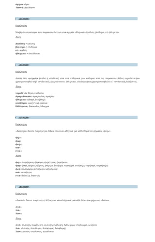 σχήμα: εἶχεν
λογική: ἀνάλογον
 ΑΣΚΗΣΗ 2
Εκφώνηση
Να βρείτε συνώνυμα των παρακάτω λέξεων στα αρχαία ελληνικά: ἀγαθούς, βούλημα, εὖ, φθείρεται.
Λύση
ἀγαθοὺς = καλοὺς
βούλημα = ἐπιθυμία
εὖ = καλῶς
φθείρεται = ἀπόλλυται
 ΑΣΚΗΣΗ 3
Εκφώνηση
Δώστε δύο ομόρριζα (απλά ή σύνθετα) στα νέα ελληνικά για καθεμιά από τις παρακάτω λέξεις: νομοθέται (να
χρησιμοποιηθεί το β΄ συνθετικό), ἁμαρτάνουσιν, φθείρεται, οἰκοδόμοι (να χρησιμοποιηθεί το α΄ συνθετικό),διδάξοντος.
Λύση
νομοθέται: θέμα, υιοθεσία
ἁμαρτάνουσιν: αμαρτωλός, αμαρτία
φθείρεται: φθορά, διαφθορά
οἰκοδόμοι: οικογένεια, οικείος
διδάξοντος: δάσκαλος, δίδαγμα
 ΑΣΚΗΣΗ 4
Εκφώνηση
«Διαφέρει»: δώστε παράγωγες λέξεις στα νέα ελληνικά για κάθε θέμα του ρήματος «φέρω»
φερ -:
φορ-:
φωρ-:
οισ-:
ενεκ-:
Λύση
φερ -: περιφέρεια, φέρσιμο, φερέγγυος, φερέφωνο
φορ-: φορά, φορείο, φόρτος, φόρεμα, διαφορά, περιφορά, αναφορά, συμφορά, παράφορος
φωρ-: φωριαμός, αυτόφωρο, κατάφωρος
οισ-: οισοφάγος
ενεκ-: διένεξη, διηνεκής
 ΑΣΚΗΣΗ 5
Εκφώνηση
«Λοιποί»: δώστε παράγωγες λέξεις στα νέα ελληνικά για κάθε θέμα του ρήματος «λείπω»
λειπ-:
λιπ-:
λοιπ-:
Λύση
λειπ-: έλλειψη, παράλειψη, έκλειψη, διάλειψη, διάλειμμα, υπόλειμμα, λείψανο
λιπ-: ελλιπής, λιποθυμία, λιπόψυχος, λιποβαρής
λοιπ-: λοιπόν, υπόλοιπος, κατάλοιπο
 