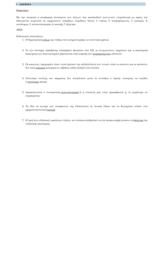  ΑΣΚΗΣΗ 6
Εκφώνηση
Με την ποιητική ή αναφορική λειτουργία των λέξεων που ακολουθούν (συγγενών ετυμολογικά με όρους του
διδαγμένου κειμένου) να σχηματίσετε ισάριθμες περιόδους λόγου: 1. ένδεια, 2. κυοφορούμενος, 3. οικισμός, 4.
αυτόνομος, 5. αυτοευνουχισμός, 6. κατοχή, 7. φέρετρο.
Λύση
Ενδεικτικές απαντήσεις:
1. Η δημιουργική ένδεια έχει πλήξει τον κινηματογράφο, τα τελευταία χρόνια.
2. Το νέο σύστημα πρόσβασης υποψηφίων φοιτητών στα ΑΕΙ, οι συγχωνεύσεις τμημάτων και η οικονομική
διαχείριση των πανεπιστημίων βρίσκονται στην κορυφή των κυοφορούμενων αλλαγών.
3. Οι κοινωνίες προχωρούν, όταν επιτυγχάνουν την αλληλένδεση των γενιών, όταν οι ανιόντες και οι κατιόντες
δεν είναι οικισμοί μοναχικοί σε λιβάδια, αλλά αλληλέγγυο σύνολο.
4. Επιτελικά στελέχη του κόμματος δεν αποκλείουν μετά το συνέδριο ο πρώην υπουργός να κινηθεί
σεαυτόνομη τροχιά.
5. Δικαιολογείται ο πνευματικός αυτευνουχισμός ή η υποταγή μας στην ημιμόρφωση ή, το χειρότερο, σε
συμφέροντα;
6. Τα ίδια τα κέντρα των αποφάσεων της Ουάσιγκτον (ο Λευκός Οίκος και το Κογκρέσο) τελούν υπό
χρηματοπιστωτική κατοχή.
7. Η τιμή των ελληνικών ομολόγων πέφτει, τα επιτόκια ανεβαίνουν κι ένα ακόμα καρφί μπαίνει στοφέρετρο της
ελληνικής οικονομίας.
 