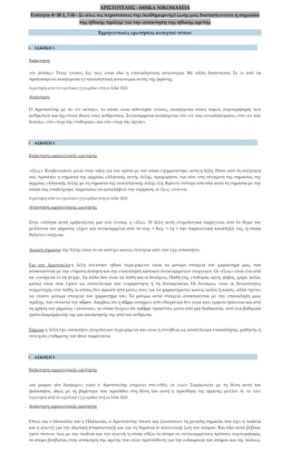 ΑΡΙΣΤΟΤΕΛΗΣ - ΗΘΙΚΑ ΝΙΚΟΜΑΧΕΙΑ
Ενότητα 4η (Β 1, 7-8) - Σε όλες τις περιστάσεις της (καθημερινής) ζωής μας διαπιστώνεται η σημασία
της ηθικής πράξης για την απόκτηση της ηθικής αρετής
Ερμηνευτικές ερωτήσεις ανοιχτού τύπου
 ΑΣΚΗΣΗ 1
Εκφώνηση
«ἐν αὐτοῖς»: Τίνος γένους λες πως είναι εδώ η επαναληπτική αντωνυμία; Με άλλη διατύπωση: Σε τι από τα
προηγούμενα αναφέρεται η επαναληπτική αντωνυμία αυτής της φράσης;
(ερώτηση από το σχολικό εγχειρίδιο στη σελίδα 163)
Απάντηση
Ο Αριστοτέλης με το «ἐν αὐτοῖς», το οποίο είναι ουδετέρου γένους, αναφέρεται στους τομείς συμπεριφοράς των
ανθρώπων και όχι στους ίδιους τους ανθρώπους. Συγκεκριμένα αναφέρεται στο «ἐν τοῖς συναλλάγμασι», στο «ἐν τοῖς
δεινοῖς», στο «περὶ τὰς ἐπιθυμίας» και στο «περὶ τὰς ὀργάς».
 ΑΣΚΗΣΗ 2
Εκφώνηση ερμηνευτικής ερώτησης
«ἕξεις»: Κουβεντιάστε μέσα στην τάξη για τον τρόπο με τον οποίο σχηματίστηκε αυτή η λέξη. Όταν από τη συζήτησή
σας προκύψει η σημασία της αρχαίας ελληνικής αυτής λέξης, προχωρήστε πια τότε στη σύγκριση της σημασίας της
αρχαίας ελληνικής λέξης με τη σημασία της νεοελληνικής λέξης έξη. Κρίνετε ύστερα από όλα αυτά τη σημασία με την
οποία σας υποδείχτηκε παραπάνω να καταλάβετε την έκφραση: αἱ ἕξεις γίνονται.
(ερώτηση από το σχολικό εγχειρίδιο στη σελίδα 163)
Απάντηση ερμηνευτικής ερώτησης
Στην ενότητα αυτή εμφανίζεται μια νέα έννοια, η «ἕξις». Η λέξη αυτή ετυμολογικά παράγεται από το θέμα του
μέλλοντα του ρήματος «ἔχω» και συγκεκριμένα από το σεχ- > hεχ- > ἑχ + την παραγωγική κατάληξη -σις, η οποία
δηλώνει ενέργεια.
Αρχική σημασία της λέξης είναι το να κατέχει κανείς συνέχεια κάτι που έχει αποκτήσει.
Για τον Αριστοτέλη η λέξη απέκτησε ηθικό περιεχόμενο: είναι τα μόνιμα στοιχεία του χαρακτήρα μας, που
αποκτιούνται με την επίμονη άσκηση και την επανάληψη κάποιων συγκεκριμένων ενεργειών. Οι «ἕξεις» είναι ένα από
τα «γινόμενα ἐν τῇ ψυχῇ». Τα άλλα δύο είναι τα πάθη και οι δυνάμεις. Πάθη (πχ. επιθυμία, οργή, φόβος, χαρά, φιλία,
μίσος) είναι όσα έχουν ως αποτέλεσμα την ευχαρίστηση ή τη δυσαρέσκεια. Οι δυνάμεις είναι οι δυνατότητες
συμμετοχής στα πάθη, οι οποίες δεν αρκούν από μόνες τους για να χαρακτηριστεί κανείς καλός ή κακός, αλλά πρέπει
να γίνουν μόνιμα στοιχεία του χαρακτήρα του. Τα μόνιμα αυτά στοιχεία αποκτιούνται με την επανάληψη μιας
πράξης, που συνιστά την «ἕξιν». Ακριβώς ότι η «ἕξις» απορρέει από εθισμό και δεν είναι κάτι έμφυτο φαίνεται και από
τη χρήση του ρήματος «γίνονται», το οποίο δείχνει ότι η«ἕξις» προκύπτει μέσα από μία διαδικασία, από ένα βαθμιαίο
τρόπο διαμόρφωσής της και κατάκτησής της από τον άνθρωπο.
Σήμερα η λέξη έχει αποκτήσει ψυχολογικό περιεχόμενο και είναι η συνήθεια ως αποτέλεσμα επανάληψης, μάθησης ή
συνεχούς επίδρασης του ίδιου παράγοντα.
 ΑΣΚΗΣΗ 3
Εκφώνηση ερμηνευτικής ερώτησης
«οὐ μικρὸν οὖν διαφέρει»: γιατί ο Αριστοτέλης επιμένει στο εὐθὺς ἐκ νέων; Συμφωνείτε με τη θέση αυτή του
φιλοσόφου, ιδίως με τη βαρύτητα που προσδίδει στη θέση του αυτή η προσθήκη της φράσης: μᾶλλον δὲ τὸ πᾶν;
(ερώτηση από το σχολικό εγχειρίδιο στη σελίδα 163)
Απάντηση ερμηνευτικής ερώτησης
Όπως και ο δάσκαλός του ο Πλάτωνας, ο Αριστοτέλης τόνισε και ξανατόνισε τη μεγάλη σημασία που έχει η παιδεία
και η αγωγή για την ιδιωτική (=προσωπική) και για τη δημόσια (= κοινωνική) ζωή του ατόμου. Και όλα αυτά βέβαια,
γιατί πίστευε πως με την παιδεία και την αγωγή, η οποία εθίζει το άτομο σε συγκεκριμένους τρόπους συμπεριφοράς,
το άτομο βοηθιέται στην απόκτηση της αρετής που είναι προϋπόθεση για την ευδαιμονία του ατόμου και της πόλεως.
 