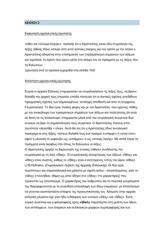 Α΢ΚΗ΢Η 2
Εκφώνηση ερμηνευτικής ερώτησης
«ὅθεν καὶ τοὔνομα ἔσχηκε»: πρόσεξε ότι ο Αριστοτέλης κάνει εδώ ετυμολογία της
λέξης ἠθικός. Κάνε ύστερα από αυτό κάποιες σκέψεις για τον τρόπο με τον οποίο ο
Αριστοτέλης οδηγείται στην επισήμανση των (πραγματικών) σημασιών των λέξεων
και σχολίασε τη σχέση που έχουν μέσα στη σκέψη του τα πράγματα με τις λέξεις που
τα δηλώνουν.
(ερώτηση από το σχολικό εγχειρίδιο στη σελίδα 143)
Απάντηση ερμηνευτικής ερώτησης
΢υχνά οι αρχαίοι Έλληνες επιχειρούσαν να ετυμολογήσουν τις λέξεις τους, να βρουν
δηλαδή την αρχική τους σημασία, επειδή πίστευαν ότι οι λεκτικές σχέσεις αποδίδουν
πραγματικές σχέσεις των σημαινομένων, αντίληψη αποδεκτή και από τη σύγχρονη
Γλωσσολογία. Σο ίδιο έγινε πολλές φορές και με τον Αριστοτέλη, που έχοντας πάθος
με την ανακάλυψη των πραγματικών σημασιών των λέξεων και πιστεύοντας ότι είναι
σε θέση να τις ανακαλύψει, επιχειρούσε μέσα από την ετυμολογική συγγένεια δύο
εννοιών να βρει τη σημασιολογική τους συγγένεια. Ο Αριστοτέλης πίστευε στην
ταυτότητα «λέγεσθαι = εἷναι». Αυτό θα πει ότι ο Αριστοτέλης έδινε οντολογικό
περιεχόμενο στις λέξεις, πίστευε δηλαδή πως ένα πράγμα «υπάρχει» ή «είναι έτσι»,
αφού η γλώσσα το εμφανίζει ως «υπάρχον» ή ως «τέτοιας λογής». Με απλά λόγια τα
πράγματα είναι ακριβώς έτσι όπως τα δηλώνουν οι λέξεις.
Ο Αριστοτέλης αρχίζει τη διερεύνηση της έννοιας «ηθική» συνδέοντάς την
ετυμολογικά με τη λέξη «ἔθος». Ο ετυμολογικός συσχετισμός των λέξεων «ἦθος» και
«ἔθος» είναι σωστός, καθώς το «ἦθος» είναι ο εκτεταμένος τύπος του όρου «ἔθος»
(J.B.Hofmann, Ετυμολογικόν Λεξικόν της Αρχαίας Ελληνικής). Οι δύο όροι
συμπίπτουν και σημασιολογικά και μάλιστα με σχέση αιτίου - αποτελέσματος, γιατί το
«ἔθος» (=συνήθεια, έθιμο) ως αίτιο οδηγεί στο «ἦθος» (=ο χαρακτήρας) που
προκύπτει ως αποτέλεσμα. Ο χαρακτήρας του ανθρώπου και τα ποιοτικά γνωρίσματά
του διαμορφώνονται με τη συνειδητή επανάληψη των ίδιων ενεργειών, με αποτέλεσμα
να γίνονται αναπόσπαστο στοιχείο της προσωπικότητάς του. Άλλωστε στην αρχαία
ελληνική γλώσσα είχε γίνει ήδη η διάκριση των εννοιών «ἔθος» και «ἦθος». Κατά
λογική συνέπεια και ο φιλοσοφικός όρος «ἠθικὴ» παραπέμπει στη μελέτη των ηθών,
των αντιλήψεων, των ατομικών και συλλογικών μορφών συμπεριφοράς και των
 