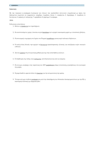  ΑΣΚΗΣΗ 4
Εκφώνηση
Με την ποιητική ή αναφορική λειτουργία των λέξεων που ακολουθούν (συγγενών ετυμολογικά με όρους του
διδαγμένου κειμένου) να σχηματίσετε ισάριθμες περιόδους λόγου: 1. στρόφιγγα, 2. δορυφόρος, 3. πυροδοτώ, 4.
διενέργεια, 5. έμφαση, 6. πολυμιγής, 7. τροφοδοτώ, 8. φαρέτρα, 9. κυοφορία.
Λύση
Ενδεικτικές απαντήσεις:
1. Κλείνει η στρόφιγγα των προσλήψεων.
2. Οι αναπτυσσόμενες χώρες γίνονται συχνά δορυφόροι των ισχυρών οικονομικά χωρών με επεκτατικές βλέψεις.
3. Η αστυνομική επιχείρηση στο λιμάνι του Πειραιά πυροδότησε καταιγισμό πολιτικών δηλώσεων.
4. Ο εισαγγελέας διέταξε προ ημερών τη διενέργεια προκαταρκτικής εξέτασης για αναζήτηση τυχόν ποινικών
ευθυνών.
5. Δίνεται έμφαση στη συνεργατική μάθηση και όχι στην αποστήθιση γνώσεων.
6. Ο πληθυσμός της πόλης είναι πολυμιγής· αυτό διαπιστώνεται από τα ονόματα.
7. Οι συνεχείς αναφορές στην προοπτική του ΔΝΤ τροφοδοτούν κλίμα εντονότατης ανασφάλειας στο εσωτερικό
της χώρας.
8. Η χώρα διαθέτει αρκετά όπλα στη φαρέτρα για την αντιμετώπιση της κρίσης.
9. Ύστερα από μια επώδυνη κυοφορία και μετά την ολοκλήρωση των δύσκολων διαπραγματεύσεων με την ΕΕ, η
οικονομική πολιτική έχει δρομολογηθεί.
 