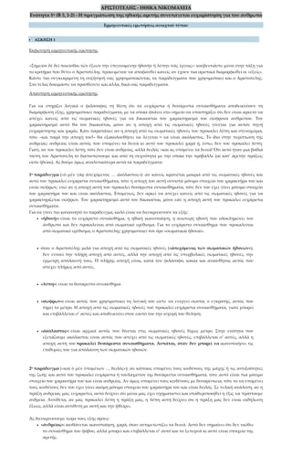 ΑΡΙΣΤΟΤΕΛΗΣ - ΗΘΙΚΑ ΝΙΚΟΜΑΧΕΙΑ
Ενότητα 5η (Β 3, 1-2) - Η πραγμάτωση της ηθικής αρετής συνεπάγεται ευχαρίστηση για τον άνθρωπο
Ερμηνευτικές ερωτήσεις ανοιχτού τύπου
 ΑΣΚΗΣΗ 1
Εκφώνηση ερμηνευτικής ερώτησης
«Σημεῖον δὲ δεῖ ποιεῖσθαι τῶν ἕξεων τὴν ἐπιγινομένην ἡδονὴν ἢ λύπην τοῖς ἔργοις»: κουβεντιάστε μέσα στην τάξη για
το κριτήριο που θέτει ο Αριστοτέλης προκειμένου να αποφανθεί κανείς αν έχουν πια οριστικά διαμορφωθεί οι «έξεις».
Κάντε πιο συγκεκριμένη τη συζήτησή σας χρησιμοποιώντας τα παραδείγματα που χρησιμοποιεί και ο Αριστοτέλης.
Στο τέλος δοκιμάστε να προσθέσετε και άλλα, δικά σας παραδείγματα.
Απάντηση ερμηνευτικής ερώτησης
Για να στηρίξει λογικά ο φιλόσοφος τη θέση ότι τα ευχάριστα ή δυσάρεστα συναισθήματα αποδεικνύουν τη
διαμόρφωση έξης, χρησιμοποιεί παραδείγματα, με τα οποία φτάνει στο σημείο να υποστηρίξει ότι δεν είναι αρκετό να
απέχει κανείς από τις σωματικές ηδονές για να δικαιούται τον χαρακτηρισμό του σώφρονα ανθρώπου. Τον
χαρακτηρισμό αυτό θα τον δικαιούται, μόνο αν η αποχή από τις σωματικές ηδονές γίνεται για αυτόν πηγή
ευχαρίστησης και χαράς. Κάτι παραπάνω: αν η αποχή από τις σωματικές ηδονές του προκαλεί λύπη και στενοχώρια,
τότε –και παρά την αποχή του!– θα εξακολουθήσει να λέγεται = να είναι ακόλαστος. Το ίδιο στην περίπτωση της
ανδρείας: ανδρείος είναι αυτός που υπομένει τα δεινά κι αυτό του προκαλεί χαρά ή, έστω, δεν του προκαλεί λύπη.
Γιατί, αν του προκαλεί λύπη, τότε δεν είναι ανδρείος, αλλά δειλός –και ας υπομένει τα δεινά! Ότι αυτό ήταν μια βαθιά
πίστη του Αριστοτέλη το διαπιστώνουμε και από τη συχνότητα με την οποία την πρόβαλλε (αἱ κατ’ ἀρετὴν πράξεις
εἰσίν ἡδεῖαι). Ας δούμε όμως αναλυτικότερα αυτά τα παραδείγματα:
1ο παράδειγμα («ὁ μὲν γὰρ ἀπεχόμενος … ἀκόλαστος»): αν κανείς κρατιέται μακριά από τις σωματικές ηδονές και
αυτό του προκαλεί ευχάριστα συναισθήματα, τότε η αποχή του αυτή συνιστά μόνιμο στοιχείο του χαρακτήρα του και
είναι σώφρων, ενώ αν η αποχή αυτή του προκαλεί δυσάρεστα συναισθήματα, τότε δεν του έχει γίνει μόνιμο στοιχείο
του χαρακτήρα του και είναι ακόλαστος. Επομένως, δεν αρκεί να απέχει κανείς από τις σωματικές ηδονές για να
χαρακτηρίζεται σώφρων. Τον χαρακτηρισμό αυτό τον δικαιούται, μόνο εάν η αποχή αυτή του προκαλεί ευχάριστα
συναισθήματα.
Για να γίνει πιο κατανοητό το παράδειγμα, καλό είναι να διευκρινιστούν τα εξής:
• «ἡδονή»: είναι το ευχάριστο συναίσθημα, η ηθική ικανοποίηση, η ανώτερη ηδονή που ολοκληρώνει τον
άνθρωπο και δεν προκαλείται από σωματικό ερέθισμα. Για το ευχάριστο συναίσθημα που προκαλείται
από σωματικό ερέθισμα, ο Αριστοτέλης χρησιμοποιεί τον όρο «σωματικαὶ ἡδοναί».
• όταν ο Αριστοτέλης μιλά για αποχή από τις σωματικές ηδονές («ἀπεχόμενος τῶν σωματικῶν ἡδονῶν»),
δεν εννοεί την πλήρη αποχή από αυτές, αλλά την αποχή από τις υπερβολικές σωματικές ηδονές, την
έμμετρη απόλαυσή τους. Η πλήρης αποχή είναι, κατά τον φιλόσοφο, κακία και αναίσθητος αυτός που
απέχει πλήρως από αυτές.
• «λύπη»: είναι το δυσάρεστο συναίσθημα.
• «σώφρων»: είναι αυτός που χρησιμοποιεί τη λογική του ώστε να ενεργεί σωστά, ο εγκρατής, αυτός που
τηρεί το μέτρο. Η αποχή από τις σωματικές ηδονές τού προκαλεί ευχάριστα συναισθήματα, γιατί μπορεί
και επιβάλλεται σ’ αυτές και αποδεικνύει στον εαυτό του την ισχυρή του θέληση.
• «ἀκόλαστος»: είναι αρχικά αυτός που δίνεται στις σωματικές ηδονές δίχως μέτρο. Στην ενότητα που
εξετάζουμε ακόλαστος είναι αυτός που απέχει από τις σωματικές ηδονές, επιβάλλεται σ’ αυτές, αλλά η
αποχή αυτή του προκαλεί δυσάρεστα συναισθήματα. Λυπάται, όταν δεν μπορεί να ικανοποιήσει τις
επιθυμίες του για απόλαυση των σωματικών ηδονών.
2ο παράδειγμα («καὶ ὁ μὲν ὑπομένων … δειλός»): αν κάποιος υπομένει τους κινδύνους της μάχης ή τις αντιξοότητες
της ζωής και αυτό του προκαλεί ευχάριστα ή τουλάχιστον όχι δυσάρεστα συναισθήματα, τότε αυτό είναι πια μόνιμο
στοιχείο του χαρακτήρα του και είναι ανδρείος. Αν όμως υπομένει τους κινδύνους με δυσαρέσκεια, τότε το να υπομένει
τους κινδύνους δεν του έχει γίνει ακόμη μόνιμο στοιχείο του χαρακτήρα του και είναι δειλός. Σε τελική ανάλυση, αν η
πράξη ανδρείας μας ευχαριστεί, αυτό δείχνει ότι μέσα μας έχει σχηματιστεί και σταθεροποιηθεί η ἕξις να πράττουμε
ανδρεία. Αντίθετα, αν μας προκαλεί λύπη η πράξη μας, η λύπη αυτή δείχνει ότι η πράξη μας δεν είναι εκδήλωση
ἕξεως, αλλά είναι αντίθετη με αυτή και την φθείρει.
Ας διευκρινίσουμε τώρα τους εξής όρους:
• «ἀνδρεῖος»: αισθάνεται ικανοποίηση, χαρά, όταν αντιμετωπίζει τα δεινά. Αυτό δεν σημαίνει ότι δεν νιώθει
το συναίσθημα του φόβου, αλλά μπορεί και επιβάλλεται σ’ αυτό και το ξεπερνά κι αυτό είναι στοιχείο της
αρετής.
 