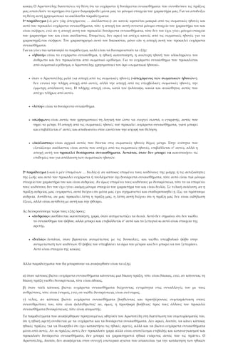 κακία; Ο Αριστοτέλης διατυπώνει τη θέση ότι τα ευχάριστα ή δυσάρεστα συναισθήματα που συνοδεύουν τις πράξεις
μας αποτελούν το κριτήριο ότι έχουν διαμορφωθεί μέσα μας τα μόνιμα στοιχεία του χαρακτήρα μας. Για να αποδείξει
τη θέση αυτή χρησιμοποιεί τα ακόλουθα παραδείγματα:
1ο παράδειγμα («ὁ μὲν γὰρ ἀπεχόμενος … ἀκόλαστος»): αν κανείς κρατιέται μακριά από τις σωματικές ηδονές και
αυτό του προκαλεί ευχάριστα συναισθήματα, τότε η αποχή του αυτή συνιστά μόνιμο στοιχείο του χαρακτήρα του και
είναι σώφρων, ενώ αν η αποχή αυτή του προκαλεί δυσάρεστα συναισθήματα, τότε δεν του έχει γίνει μόνιμο στοιχείο
του χαρακτήρα του και είναι ακόλαστος. Επομένως, δεν αρκεί να απέχει κανείς από τις σωματικές ηδονές για να
χαρακτηρίζεται σώφρων. Τον χαρακτηρισμό αυτό τον δικαιούται, μόνο εάν η αποχή αυτή του προκαλεί ευχάριστα
συναισθήματα.
Για να γίνει πιο κατανοητό το παράδειγμα, καλό είναι να διευκρινιστούν τα εξής:
• «ἡδονή»: είναι το ευχάριστο συναίσθημα, η ηθική ικανοποίηση, η ανώτερη ηδονή που ολοκληρώνει τον
άνθρωπο και δεν προκαλείται από σωματικό ερέθισμα. Για το ευχάριστο συναίσθημα που προκαλείται
από σωματικό ερέθισμα, ο Αριστοτέλης χρησιμοποιεί τον όρο «σωματικαὶ ἡδοναί».
• όταν ο Αριστοτέλης μιλά για αποχή από τις σωματικές ηδονές («ἀπεχόμενος τῶν σωματικῶν ἡδονῶν»),
δεν εννοεί την πλήρη αποχή από αυτές, αλλά την αποχή από τις υπερβολικές σωματικές ηδονές, την
έμμετρη απόλαυσή τους. Η πλήρης αποχή είναι, κατά τον φιλόσοφο, κακία και αναίσθητος αυτός που
απέχει πλήρως από αυτές.
• «λύπη»: είναι το δυσάρεστο συναίσθημα.
• «σώφρων»: είναι αυτός που χρησιμοποιεί τη λογική του ώστε να ενεργεί σωστά, ο εγκρατής, αυτός που
τηρεί το μέτρο. Η αποχή από τις σωματικές ηδονές τού προκαλεί ευχάριστα συναισθήματα, γιατί μπορεί
και επιβάλλεται σ’ αυτές και αποδεικνύει στον εαυτό του την ισχυρή του θέληση.
• «ἀκόλαστος»: είναι αρχικά αυτός που δίνεται στις σωματικές ηδονές δίχως μέτρο. Στην ενότητα που
εξετάζουμε ακόλαστος είναι αυτός που απέχει από τις σωματικές ηδονές, επιβάλλεται σ’ αυτές, αλλά η
αποχή αυτή του προκαλεί δυσάρεστα συναισθήματα. Λυπάται, όταν δεν μπορεί να ικανοποιήσει τις
επιθυμίες του για απόλαυση των σωματικών ηδονών.
2ο παράδειγμα («καὶ ὁ μὲν ὑπομένων … δειλός»): αν κάποιος υπομένει τους κινδύνους της μάχης ή τις αντιξοότητες
της ζωής και αυτό του προκαλεί ευχάριστα ή τουλάχιστον όχι δυσάρεστα συναισθήματα, τότε αυτό είναι πια μόνιμο
στοιχείο του χαρακτήρα του και είναι ανδρείος. Αν όμως υπομένει τους κινδύνους με δυσαρέσκεια, τότε το να υπομένει
τους κινδύνους δεν του έχει γίνει ακόμη μόνιμο στοιχείο του χαρακτήρα του και είναι δειλός. Σε τελική ανάλυση, αν η
πράξη ανδρείας μας ευχαριστεί, αυτό δείχνει ότι μέσα μας έχει σχηματιστεί και σταθεροποιηθεί η ἕξις να πράττουμε
ανδρεία. Αντίθετα, αν μας προκαλεί λύπη η πράξη μας, η λύπη αυτή δείχνει ότι η πράξη μας δεν είναι εκδήλωση
ἕξεως, αλλά είναι αντίθετη με αυτή και την φθείρει.
Ας διευκρινίσουμε τώρα τους εξής όρους:
• «ἀνδρεῖος»: αισθάνεται ικανοποίηση, χαρά, όταν αντιμετωπίζει τα δεινά. Αυτό δεν σημαίνει ότι δεν νιώθει
το συναίσθημα του φόβου, αλλά μπορεί και επιβάλλεται σ’ αυτό και το ξεπερνά κι αυτό είναι στοιχείο της
αρετής.
• «δειλός»: λυπάται, όταν βρίσκεται αντιμέτωπος με τις δυσκολίες, και νιώθει υπερβολικό φόβο στην
αντιμετώπιση των κινδύνων. Ο φόβος του υπερβαίνει τα όρια του μέτρου και δεν μπορεί να τον ξεπεράσει.
Αυτό είναι στοιχείο της κακίας.
Άλλα παραδείγματα που θα μπορούσαν να αναφερθούν είναι τα εξής:
α) όταν κάποιος βιώνει ευχάριστα συναισθήματα κάνοντας μια δίκαιη πράξη, τότε είναι δίκαιος, ενώ, αν κάνοντας τη
δίκαιη πράξη νιώθει δυσαρέσκεια, τότε είναι άδικος,
β) όταν πάλι κάποιος βιώνει ευχάριστα συναισθήματα δείχνοντας εντιμότητα στις συναλλαγές του με τους
ανθρώπους, τότε είναι έντιμος, ενώ, αν νιώθει δυσαρέσκεια, είναι ανέντιμος,
γ) τέλος, αν κάποιος βιώνει ευχάριστα συναισθήματα βοηθώντας και προσφέροντας συμπαράσταση στους
συνανθρώπους του, τότε είναι φιλάνθρωπος· αν, όμως, η προσφορά βοήθειας προς τους άλλους του προκαλεί
συναισθήματα δυσαρέσκειας, τότε είναι ατομιστής.
Τα παραδείγματα που αναφέρθηκαν προηγουμένως οδηγούν τον Αριστοτέλη στη διατύπωση του συμπεράσματός του,
ότι η ηθική αρετή συνδέεται με τα ευχάριστα και τα δυσάρεστα συναισθήματα. Δεν αρκεί, λοιπόν, να κάνει κάποιος
ηθικές πράξεις για να θεωρηθεί ότι έχει κατακτήσει τις ηθικές αρετές, αλλά και να βιώνει ευχάριστα συναισθήματα
μέσα από αυτές. Αν οι πράξεις αυτές δεν προκαλούν χαρά αλλά είναι αποτέλεσμα επιβολής και καταναγκασμού και
προκαλούν δυσάρεστα συναισθήματα, δεν μπορεί να χαρακτηριστεί ηθικά ενάρετος αυτός που τις πράττει. Ο
Αριστοτέλης, λοιπόν, δεν αναφέρεται στον συνεχή εσωτερικό αγώνα που απαιτείται για την κατάκτηση των ηθικών
 