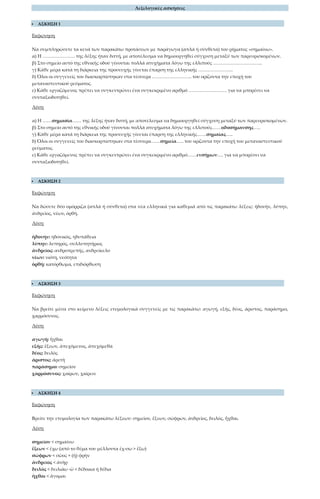 Λεξιλογικές ασκήσεις
 ΑΣΚΗΣΗ 1
Εκφώνηση
Να συμπληρώσετε τα κενά των παρακάτω προτάσεων με παράγωγα (απλά ή σύνθετα) του ρήματος «σημαίνω».
α) Η ………………… της λέξης ήταν διττή, με αποτέλεσμα να δημιουργηθεί σύγχυση μεταξύ των παρευρισκομένων.
β) Στο σημείο αυτό της εθνικής οδού γίνονται πολλά ατυχήματα λόγω της ελλιπούς …………………………..
γ) Κάθε μέρα κατά τη διάρκεια της προσευχής γίνεται έπαρση της ελληνικής …………………..
δ) Όλοι οι συγγενείς του διασκορπίστηκαν στα τέσσερα …………………….. του ορίζοντα την εποχή του
μεταναστευτικού ρεύματος.
ε) Κάθε εργαζόμενος πρέπει να συγκεντρώνει ένα συγκεκριμένο αριθμό ……………………. για να μπορέσει να
συνταξιοδοτηθεί.
Λύση
α) Η ……σημασία…… της λέξης ήταν διττή, με αποτέλεσμα να δημιουργηθεί σύγχυση μεταξύ των παρευρισκομένων.
β) Στο σημείο αυτό της εθνικής οδού γίνονται πολλά ατυχήματα λόγω της ελλιπούς……οδοσήμανσης…..
γ) Κάθε μέρα κατά τη διάρκεια της προσευχής γίνεται έπαρση της ελληνικής……σημαίας…..
δ) Όλοι οι συγγενείς του διασκορπίστηκαν στα τέσσερα……σημεία….. του ορίζοντα την εποχή του μεταναστευτικού
ρεύματος.
ε) Κάθε εργαζόμενος πρέπει να συγκεντρώνει ένα συγκεκριμένο αριθμό……ενσήμων…. για να μπορέσει να
συνταξιοδοτηθεί.
 ΑΣΚΗΣΗ 2
Εκφώνηση
Να δώσετε δύο ομόρριζα (απλά ή σύνθετα) στα νέα ελληνικά για καθεμιά από τις παρακάτω λέξεις: ἡδονήν, λύπην,
ἀνδρεῖος, νέων, ὀρθή.
Λύση
ἡδονήν: ηδονικός, ηδυπάθεια
λύπην: λυπηρός, συλλυπητήριος
ἀνδρεῖος: ανδροπρεπής, ανδρείκελο
νέων: νιότη, νεότητα
ὀρθή: κατόρθωμα, επιδιόρθωση
 ΑΣΚΗΣΗ 3
Εκφώνηση
Να βρείτε μέσα στο κείμενο λέξεις ετυμολογικά συγγενείς με τις παρακάτω: αγωγή, εξής, δέος, άριστος, παράσημο,
χαρμόσυνος.
Λύση
αγωγή: ἦχθαι
εξής: ἕξεων, ἀπεχόμενος, ἀπεχόμεθα
δέος: δειλὸς
άριστος: ἀρετὴ
παράσημο: σημεῖον
χαρμόσυνος: χαίρων, χαίρειν
 ΑΣΚΗΣΗ 4
Εκφώνηση
Βρείτε την ετυμολογία των παρακάτω λέξεων: σημεῖον, ἕξεων, σώφρων, ἀνδρεῖος, δειλός, ἦχθαι.
Λύση
σημεῖον < σημαίνω
ἕξεων < ἔχω (από το θέμα του μέλλοντα ἑχ-σω > ἕξω)
σώφρων < σῶος + (ἡ) φρὴν
ἀνδρεῖος < ἀνὴρ
δειλὸς < δειλιάω -ῶ < δέδοικα ή δέδια
ἦχθαι < ἄγομαι
 