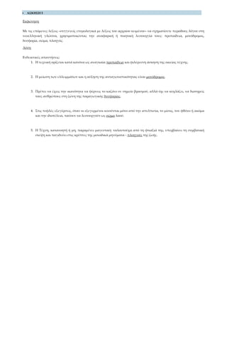  ΑΣΚΗΣΗ 5
Εκφώνηση
Με τις επόμενες λέξεις –συγγενείς ετυμολογικά με λέξεις του αρχαίου κειμένου– να σχηματίσετε περιόδους λόγου στη
νεοελληνική γλώσσα, χρησιμοποιώντας την αναφορική ή ποιητική λειτουργία τους: προπαίδεια, μονόδρομος,
δυσφορία, σώμα, πλοηγός.
Λύση
Ενδεικτικές απαντήσεις:
1. Η τεχνική ορίζεται κατά κανόνα ως αναγκαία προπαίδεια και φιλέρευνη άσκηση της οικείας τέχνης.
2. Η μείωση των ελλειμμάτων και η αύξηση της ανταγωνιστικότητας είναι μονόδρομος.
3. Πρέπει να έχεις την ικανότητα να φέρνεις το καζάνι σε σημείο βρασμού, αλλά όχι να κοχλάζει, να διατηρείς
τους ανθρώπους στη ζώνη της παραγωγικής δυσφορίας.
4. Στις τυφλές εξεγέρσεις, όταν οι εξεγερμένοι κινούνται μόνο από την απελπισία, το μίσος, τον φθόνο ή ακόμα
και την ιδιοτέλεια, παύουν να λειτουργούν ως σώμα λαού.
5. Η Τέχνη, κατανοητή ή μη, παραμένει μαγευτική· ταλαντούχα από τη φτιαξιά της, υπερβαίνει τη συμβατική
σκέψη και παγιδεύει στις κρύπτες της μοναδικά μηνύματα - πλοηγούς της ζωής.
 