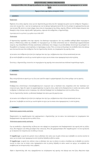 ΑΡΙΣΤΟΤΕΛΗΣ - ΗΘΙΚΑ ΝΙΚΟΜΑΧΕΙΑ
Ενότητα 6η (Β 6, 1-4) - Η αρετή καθιστά τον άνθρωπο ικανό να εκτελέσει το προορισμένο γι΄ αυτόν
έργο
Ερμηνευτικές ερωτήσεις ανοιχτού τύπου
 ΑΣΚΗΣΗ 1
Εκφώνηση
Πρόσεξε ότι η λέξη «ἀρετὴ» είναι για τον Αριστοτέλη μια λέξη που δεν προορίζεται μόνο για τον άνθρωπο. Ταιριάζει –
είναι σαν να μας λέει – και για τα έμψυχα και για τα άψυχα πράγματα (αυτό θα πει ότι μπορεί να χρησιμοποιείται και
για τα ζώα). Με αυτό το γενικό νόημα, ποιο είναι το περιεχόμενο της λέξης «ἀρετή»; (Τόνισε τα δύο κύρια στοιχεία που
διακρίνει στην έννοια «ἀρετὴ κάθε πράγματος», άρα και του ανθρώπου, ο Αριστοτέλης).
(ερώτηση από το σχολικό εγχειρίδιο στη σελίδα 167)
Απάντηση
Ο Αριστοτέλης προσδίδει στον όρο «ἀρετὴ» ένα ιδιαίτερο περιεχόμενο. Δεν της αποδίδει καθαρά ηθικό περιεχόμενο
(όπως ο Πλάτωνας), αλλά της αποδίδει το περιεχόμενο με το οποίο απαντάται και σε παλαιότερα αρχαιοελληνικά
κείμενα, της οποιασδήποτε θετικής ικανότητας ή ιδιότητας που υπάρχει σε μεγάλο βαθμό. Συνώνυμά της μπορούν να
θεωρηθούν η υπεροχή, η ανωτερότητα, το προτέρημα, η αξία. Έτσι, η έννοια αυτή μπορεί να αποδοθεί τόσο στα άψυχα
και στα ζώα όσο και στον άνθρωπο. Για τον Αριστοτέλη, λοιπόν, τα γνωρίσματα της αρετής είναι:
α) να κάνει τον άνθρωπο ή το ζώο ή το πράγμα που την έχει, να βρίσκεται στην τέλεια κατάστασή του και
β) να τον/το βοηθά να εκτελεί με σωστό τρόπο το έργο για το οποίο είναι προορισμένος/ο από τη φύση.
Συνεπώς, ο Αριστοτέλης επεκτείνει το περιεχόμενο της αρετής στον κοινωνικό και πολιτικό περισσότερο τομέα .
 ΑΣΚΗΣΗ 2
Εκφώνηση
Πώς συσχετίζονται οι αρετές με τις έξεις και γιατί δεν αρκεί ο χαρακτηρισμός έξεις όταν μιλάμε για τις αρετές;
Απάντηση
Οι έξεις είναι αποτέλεσμα επαναλαμβανόμενων ενεργειών και η ποιότητά τους εξαρτάται από την ποιότητα των
ενεργειών μας. Άρα, δεν αρκεί να χαρακτηρίζουμε τις αρετές έξεις, αφού αυτές διακρίνονται σε καλές και κακές, αλλά
να βρούμε το ιδιαίτερο εκείνο γνώρισμα, την ειδοποιό διαφορά που τις διαφοροποιεί από τις άλλες έξεις.
Για τον Αριστοτέλη, λοιπόν, η ειδοποιός διαφορά που κάνει μια έξη αρετή είναι:
α) να κάνει τον άνθρωπο ή το ζώο ή το πράγμα που την έχει, να βρίσκεται στην τέλεια κατάστασή του και
β) να τον / το βοηθά να εκτελεί με σωστό τρόπο το έργο για το οποίο είναι προορισμένος / ο από τη φύση.
 ΑΣΚΗΣΗ 3
Εκφώνηση ερμηνευτικής ερώτησης
Παρουσιάστε τα παραδείγματα που χρησιμοποιεί ο Αριστοτέλης για να κάνει πιο κατανοητά τα γνωρίσματα που
διαφοροποιούν την αρετή από τις άλλες έξεις.
Απάντηση ερμηνευτικής ερώτησης
Για να αποδείξει ο Αριστοτέλης τη θέση του που αφορά τα γνωρίσματα που διαφοροποιούν την αρετή από τις άλλες
έξεις, θα στηριχτεί για άλλη μια φορά στην επαγωγή. Έτσι, θα χρησιμοποιήσει δύο παραδείγματα˙ το ένα σχετίζεται
με τα όργανα του σώματος και το άλλο με τα ζώα.
1ο παράδειγμα: η αρετή του ματιού είναι η ιδιότητα που κάνει και το μάτι τέλειο και το βοηθά να εκτελεί σωστά το
έργο για το οποίο είναι προορισμένο από τη φύση, δηλαδή να βλέπει καλά.
2ο παράδειγμα: η αρετή του αλόγου είναι η ιδιότητα που και το άλογο το κάνει σπουδαίο και το βοηθά να εκτελεί
σωστά το έργο για το οποίο είναι προορισμένο από τη φύση, δηλαδή το κάνει ικανό να τρέχει, να κουβαλά τον
αναβάτη και να αντιμετωπίζει τους εχθρούς.
Αφού ο Αριστοτέλης είδε πώς εφαρμόζονται τα γνωρίσματα της αρετής στα άψυχα και στα ζώα, οδηγείται τώρα
 