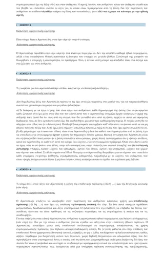 συμπερασματικά (με τη λέξη «δὴ») και στον άνθρωπο. Η αρετή, λοιπόν, του ανθρώπου κάνει τον άνθρωπο αγαθό και
τον βοηθά να επιτελέσει σωστά το έργο για το οποίο είναι προορισμένος από τη φύση. Για την περίπτωση του
ανθρώπου το επίθετο «ἀγαθὸς» παίρνει τη θέση του «σπουδαῖος», γιατί εδώ πια έχουμε να κάνουμε με την ηθική
αρετή.
 ΑΣΚΗΣΗ 4
Εκφώνηση ερμηνευτικής ερώτησης
Ποιο νόημα δίνει ο Αριστοτέλης στον όρο «ἀρετὴ» στην 6η ενότητα;
Απάντηση ερμηνευτικής ερώτησης
Ο Αριστοτέλης προσδίδει στον όρο «ἀρετὴ» ένα ιδιαίτερο περιεχόμενο. Δεν της αποδίδει καθαρά ηθικό περιεχόμενο,
αλλά είναι οποιαδήποτε θετική ικανότητα ή ιδιότητα που υπάρχει σε μεγάλο βαθμό. Συνώνυμά της μπορούν να
θεωρηθούν η υπεροχή, η ανωτερότητα, το προτέρημα. Έτσι, η έννοια αυτή μπορεί να αποδοθεί τόσο στα άψυχα και
στα ζώα όσο και στον άνθρωπο.
 ΑΣΚΗΣΗ 5
Εκφώνηση ερμηνευτικής ερώτησης
Τι γνωρίζετε για τον αριστοτελικό όρο «τέλος» και για την «τελεολογική αντίληψη»;
Απάντηση ερμηνευτικής ερώτησης
Δύο θεμελιώδεις ιδέες του Αριστοτέλη πρέπει να τις έχει συνεχώς παρούσες στο μυαλό του, για να παρακολουθήσει
σωστά τον γενικότερο στοχασμό του μεγάλου φιλοσόφου:
α) Σε διάκριση με τα έργα τέχνης που είναι έργα των ανθρώπων, κάθε δημιούργημα της φύσης (πιο συγκεκριμένα
κάθε ζωντανό ον) έχει μέσα στον ίδιο του τον εαυτό αυτό που ο Αριστοτέλης ονομάζει αρχήν κινήσεως (= αρχή της
αύξησής του). Αυτό θα πει πως από τη στιγμή που θα γεννηθεί κάτι από τη φύση, αρχίζει σε αυτό μια ορισμένη
διαδικασία που, αν δεν εμποδιστεί από έξω, θα ακολουθήσει μια από πριν καθορισμένη πορεία. Η πορεία αυτή θα το
οδηγήσει στο τέλος του (= τελείωσή του). Πολλά βέβαια μπορούν να συμβούν καθ’ οδόν ώστε το φυσικό αυτό ον να μη
φτάσει ποτέ στο τέλος του. Αυτό όμως δεν σημαίνει απολύτως τίποτε ως προς το τέλος που έχει οριστεί για αυτό το ον.
β) Αξεχώριστη με την έννοια του τέλους είναι στον Αριστοτέλη η ιδέα ότι καθετί που δημιουργείται από τη φύση, έχει
να επιτελέσει ένα συγκεκριμένο ἔργον: η φύση δεν δημιουργεί τίποτε μάταια. Βασική αντίληψη του Αριστοτέλη είναι
ότι «ἡ φύσις οὐδὲν ποιεῖ μάτην» (= η φύση τίποτα δεν κάνει μάταια, χωρίς λόγο). Αυτό σημαίνει ότι η «φύσις» ανέθεσε,
κατά τον Αριστοτέλη, σε καθετί σ’ αυτό τον κόσμο ένα «ἔργον», έναν συγκεκριμένο προορισμό. Όταν επιτελεστεί αυτό
το έργο, τότε το ον φτάνει στο τέλος, στην τελειοποίησή του, στην επίτευξη του σκοπού ύπαρξής του (τελεολογική
αντίληψη). Υπάρχει, λοιπόν «ἔργον» του οφθαλμού, «ἔργον» του ίππου, «ἔργον» του ανθρώπου, «ἔργον» του χεριού
και «ἔργον» του ποδιού. Σε άλλο σημείο στα Ἠθικὰ Νικομάχεια ο Αριστοτέλης θα μιλήσει για το «ἔργον» που επιτελεί ο
κάθε επιμέρους «τεχνίτης» (αθλητής, αγαλματοποιός, κιθαριστής), παράλληλα με το «ἔργον» του ανθρώπου, που
είναι «ψυχῆς ἐνέργεια κατὰ λόγον ἢ μὴ ἄνευ λόγου», όπως αναφέρεται και σε σχόλιο του σχολικού μας βιβλίου.
 ΑΣΚΗΣΗ 6
Εκφώνηση ερμηνευτικής ερώτησης
Τι νόημα δίνει στον λόγο του Αριστοτέλη η χρήση της υποθετικής πρότασης («Εἰ δὴ …») και της δυνητικής ευκτικής
(«ἂν εἴη»);
Απάντηση ερμηνευτικής ερώτησης
Ο Αριστοτέλης επιλέγει να αναφερθεί στην περίπτωση του ανθρώπου κάνοντας χρήση μιας υποθετικής
πρότασης («Εἰ δὴ …») που έχει ως απόδοση τη δυνητική ευκτική «ἂν εἴη». Τα δύο αυτά στοιχεία προδίδουν
μετριοπάθεια, διαλλακτικότητα και λόγο επιστημονικό. Ο φιλόσοφος δεν έχει διάθεση να επιβάλει τις θέσεις του˙
αντίθετα, φαίνεται να είναι πρόθυμος να τις συζητήσει περαιτέρω, να τις συμπληρώσει ή ακόμα και να τις
αναθεωρήσει.
Γίνεται σαφές ότι στην ειδική περίπτωση του ανθρώπου η αρετή αποκτά ηθικό περιεχόμενο, και δηλώνει ενδεχομένως
(«ἂν εἴη») την ἕξιν με την οποία ο άνθρωπος γίνεται αγαθός και οδηγείται στην επιτέλεση ηθικών πράξεων. Ο
Αριστοτέλης καταλήγει μέσω ενός υποθετικού συλλογισμού σε συμπέρασμα, αποφεύγοντας τη χρήση
συμπερασματικής πρότασης, που δηλώνει αποκρυσταλλωμένη άποψη. Το γεγονός μάλιστα ότι στην απόδοση του
υποθετικού λόγου χρησιμοποιεί δυνητική ευκτική, εκφράζει, αν μη τι άλλο, τουλάχιστον τη διαλεκτικότητά του, καθώς
αφήνει περιθώρια για διερεύνηση αυτών των θεμάτων, χωρίς δηλαδή δογματισμό και αξιωματικό ύφος, που δεν
προσιδιάζουν στον επιστημονικό λόγο, ο οποίος από τη φύση του μακροπρόθεσμα επιδέχεται διάψευση. Το ύφος του
λοιπόν δεν είναι εγκεφαλικό και αυστηρό· σε συνδυασμό με κριτήρια ανιχνευτικά της απολυτότητας των ερευνητικών
πορισμάτων διαπιστώνουμε πως διακρίνεται από μια υπόρρητη πρόταση συνδιερεύνησης της προβληματικής,
 