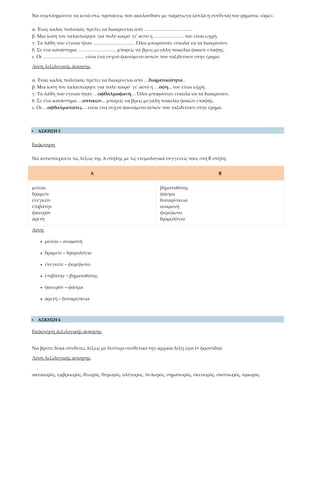 Να συμπληρώσετε τα κενά στις προτάσεις που ακολουθούν με παράγωγα (απλά ή σύνθετα) του ρήματος «ὁρῶ».
α. Ένας καλός πολιτικός πρέπει να διακρίνεται από …………………………..
β. Μια ίωση τον ταλαιπώρησε για πολύ καιρό· γι’ αυτό η ……………….. του είναι ωχρή.
γ. Τα λάθη που έγιναν ήταν ……………………… Όλοι μπορούσαν εύκολα να τα διακρίνουν.
δ. Σε ένα κατάστημα ……………………. μπορείς να βρεις μεγάλη ποικιλία φακών επαφής.
ε. Οι ……………………… είναι ένα συχνό φαινόμενο αυτών που ταξιδεύουν στην έρημο.
Λύση λεξιλογικής άσκησης
α. Ένας καλός πολιτικός πρέπει να διακρίνεται από …διορατικότητα...
β. Μια ίωση τον ταλαιπώρησε για πολύ καιρό˙ γι’ αυτό η …όψη... του είναι ωχρή.
γ. Τα λάθη που έγιναν ήταν …οφθαλμοφανή… Όλοι μπορούσαν εύκολα να τα διακρίνουν.
δ. Σε ένα κατάστημα …οπτικών... μπορείς να βρεις μεγάλη ποικιλία φακών επαφής.
ε. Οι …οφθαλμαπάτες… είναι ένα συχνό φαινόμενο αυτών που ταξιδεύουν στην έρημο.
 ΑΣΚΗΣΗ 5
Εκφώνηση
Να αντιστοιχίσετε τις λέξεις της Α στήλης με τις ετυμολογικά συγγενείς τους στη Β στήλη.
Α Β
μεῖναι
δραμεῖν
ἐνεγκεῖν
ἐπιβάτην
φανερὸν
ἀρετὴ
βηματοδότης
φάσμα
δυσαρέσκεια
αναμονή
φερέφωνο
δρομολόγιο
Λύση
• μεῖναι – αναμονή
• δραμεῖν – δρομολόγιο
• ἐνεγκεῖν – φερέφωνο
• ἐπιβάτην – βηματοδότης
• φανερὸν – φάσμα
• ἀρετὴ – δυσαρέσκεια
 ΑΣΚΗΣΗ 6
Εκφώνηση λεξιλογικής άσκησης
Να βρείτε δέκα σύνθετες λέξεις με δεύτερο συνθετικό την αρχαία λέξη ὤρα (= φροντίδα).
Λύση λεξιλογικής άσκησης
ακταιωρός, εμβρυωρός, θεωρός, θυρωρός, ολίγωρος, πυλωρός, σηματωρός, σκευωρός, σκοπιωρός, τιμωρός.
 