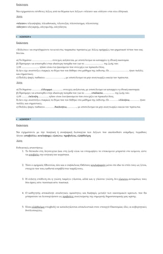 Εκφώνηση
Να σχηματίσετε σύνθετες λέξεις από τα θέματα των λέξεων «πλεῖον» και «ὀλίγον» στα νέα ελληνικά.
Λύση
«πλεῖον»: πλειοψηφία, πλειοδοτικός, πλεονεξία, πλεονέκτημα, πλεονέκτης
«ὀλίγον»: ολιγαρκής, ολιγομελής, ολιγόλογος
 ΑΣΚΗΣΗ 6
Εκφώνηση
«Ἐλλείπει»: να συμπληρώσετε τα κενά στις παρακάτω προτάσεις με λέξεις ομόρριζες του ρηματικού τύπου που σας
δίνεται.
α) Το δημόσιο …………………….. συνεχώς αυξάνεται, με αποτέλεσμα να καταρρέει η εθνική οικονομία.
β) Προτίμησε να αποσυρθεί στην ιδιαίτερη πατρίδα του για το …………………… της ζωής του.
γ) Η ………………….. ηλίου είναι ένα φαινόμενο που συνεχίζει να προκαλεί δέος.
δ) Δεν είχε αναπτύξει επαρκώς το θέμα που του δόθηκε στο μάθημα της έκθεσης. Οι ……………………. ήταν πολλές
και σημαντικές.
ε) Πολλές φορές παθαίνει ……………………., με αποτέλεσμα να μην αναγνωρίζει οικεία του πρόσωπα.
Λύση
α) Το δημόσιο …………έλλειμμα………….. συνεχώς αυξάνεται, με αποτέλεσμα να καταρρέει η εθνική οικονομία.
β) Προτίμησε να αποσυρθεί στην ιδιαίτερη πατρίδα του για το ………υπόλοιπο…………… της ζωής του.
γ) Η ………έκλειψη………….. ηλίου είναι ένα φαινόμενο που συνεχίζει να προκαλεί δέος.
δ) Δεν είχε αναπτύξει επαρκώς το θέμα που του δόθηκε στο μάθημα της έκθεσης. Οι …………ελλείψεις…………. ήταν
πολλές και σημαντικές.
ε) Πολλές φορές παθαίνει …………διαλείψεις…………., με αποτέλεσμα να μην αναγνωρίζει οικεία του πρόσωπα.
 ΑΣΚΗΣΗ 7
Εκφώνηση
Να σχηματίσετε με την ποιητική ή αναφορική λειτουργία των λέξεων που ακολουθούν ισάριθμες περιόδους
λόγου: αποβάλλω, κυκλοφορῶ, εξισώνω, προβολέας, εξόφθαλμη.
Λύση
Ενδεικτικές απαντήσεις:
1. Το δύσκολο στη λογοτεχνία (και στη ζωή) είναι να υποχωρήσει το υποκείμενο μπροστά στο κείμενο, ώστε
να αποβάλει την κτητική του κυριότητα.
2. Τόσο ο ομηρικός Οδυσσέας όσο και ο σοφόκλειος Οιδίπους κυκλοφορούν μέσα στο ίδιο το σπίτι τους ως ξένοι,
στοιχείο που τους καθιστά απρόβλεπτα παράξενους.
3. Η εύλογη υπόθεση ότι η γνώση παράγει γλώσσα, αλλά και η γλώσσα γνώση, δεν εξισώνει αυτομάτως τους
δύο όρους ούτε ποσοτικά ούτε ποιοτικά.
4. Ο καθηγητής αποκάλυψε αναλογικές ομοιότητες και διαφορές μεταξύ των οικονομικών κρίσεων, που θα
μπορούσαν να λειτουργήσουν ως προβολείς αναγνώρισης της σημερινής δημοσιονομικής μας κρίσης.
5. Είναι εξόφθαλμη υπερβολή να καταλογίζονται αποκλειστικά στον υπουργό Οικονομίας όλες οι κυβερνητικές
δυσλειτουργίες.
 