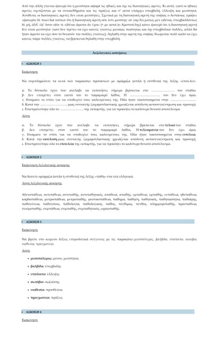 Από την άλλη γίνεται φανερό ότι η μεσότητα αφορά τις ηθικές και όχι τις διανοητικές αρετές. Κι αυτό, γιατί οι ηθικές
αρετές σχετίζονται με τα συναισθήματα και τις πράξεις και σ’ αυτά υπάρχει υπερβολή, έλλειψη και μεσότητα.
Αντίθετα, οι διανοητικές αρετές δεν είναι μεσότητες. Σχετικά με τη διανοητική αρετή της σοφίας ο Ασπάσιος γράφει:
«φανερὸν δὲ ποιεῖ διὰ τούτων ὅτι ἡ διανοητικὴ ἀρετὴ οὐκ ἔστι μεσότης· οὐ γὰρ δεῖ μέσως μὲν εἰδέναι, ὑπερβαλλόντως
δὲ μή, ἀλλ’ ἐφ’ ὅσον οἷόν τε εἰδέναι ἄριστα ἂν ἔχοι» (= με αυτά (ο Αριστοτέλης) κάνει φανερό ότι η διανοητική αρετή
δεν είναι μεσότητα· γιατί δεν πρέπει να έχει κανείς γνώσεις μεσαίας ποιότητας και όχι υπερβολικά πολλές, αλλά θα
ήταν άριστο να έχει όσο το δυνατόν πιο πολλές γνώσεις). Δηλαδή στην αρετή της σοφίας θεωρείται πολύ καλό να έχει
κανείς πάρα πολλές γνώσεις, να βρίσκεται δηλαδή στην υπερβολή.
Λεξιλογικές ασκήσεις
 ΑΣΚΗΣΗ 1
Εκφώνηση
Να συμπληρώσετε τα κενά των παρακάτω προτάσεων με ομόρριζα (απλά ή σύνθετα) της λέξης «ἐπιτελεῖ».
α. Το δύσκολο έργο που ανέλαβε να εκπονήσει, σήμερα βρίσκεται στο …………………. του στάδιο.
β. Δεν επιτρέπει στον εαυτό του το παραμικρό λάθος. Η ……………………….. του δεν έχει όρια.
γ. Ετοίμασε το σπίτι για να υποδεχτεί τους καλεσμένους της. Όλα ήταν τακτοποιημένα στην …………………….
δ. Κατά την …………………….. μιας συνταγής ζαχαροπλαστικής χρειάζεται απόλυτη αυτοσυγκέντρωση και προσοχή.
ε. Επιστρατεύτηκε όλο το ………………….. της εκπομπής, για να προκύψει το καλύτερο δυνατό αποτέλεσμα.
Λύση
α. Το δύσκολο έργο που ανέλαβε να εκπονήσει, σήμερα βρίσκεται στο τελικό του στάδιο.
β. Δεν επιτρέπει στον εαυτό του το παραμικρό λάθος. Η τελειομανία του δεν έχει όρια.
γ. Ετοίμασε το σπίτι για να υποδεχτεί τους καλεσμένους της. Όλα ήταν τακτοποιημένα στην εντέλεια.
δ. Κατά την εκτέλεση μιας συνταγής ζαχαροπλαστικής χρειάζεται απόλυτη αυτοσυγκέντρωση και προσοχή.
ε. Επιστρατεύτηκε όλο το επιτελείο της εκπομπής, για να προκύψει το καλύτερο δυνατό αποτέλεσμα.
 ΑΣΚΗΣΗ 2
Εκφώνηση λεξιλογικής άσκησης
Να δώσετε ομόρριζα (απλά ή σύνθετα) της λέξης «πάθη» στα νέα ελληνικά.
Λύση λεξιλογικής άσκησης
Αδενοπάθεια, αντιπάθεια, αντιπαθής, αντιπαθητικός, απάθεια, απαθής, εμπάθεια, εμπαθής, ευπάθεια, ηδυπάθεια,
καρδιοπάθεια, μετριοπάθεια, μετριοπαθής, μυστικοπάθεια, πάθημα, πάθηση, παθητικός, παθητικότητα, παθιάρης,
παθογένεια, παθογόνος, παθολογία, παθολογικός, πάθος, πένθιμος, πένθος, πλημμυροπαθής, προσπάθεια,
σεισμοπαθής, συμπάθεια, συμπαθής, συμπαθητικός, ωραιοπαθής.
 ΑΣΚΗΣΗ 3
Εκφώνηση
Να βρείτε στο κείμενο λέξεις ετυμολογικά συγγενείς με τις παρακάτω: μεσοπόλεμος, βαλβίδα, υπόλοιπο, σωσίβιο,
υιοθεσία, πραγματεία.
Λύση
• μεσοπόλεμος: μέσον, μεσότητος
• βαλβίδα: ὑπερβολῆς
• υπόλοιπο: ἔλλειψις
• σωσίβιο: σῳζούσης
• υιοθεσία: προσθεῖναι
• πραγματεία: πράξεις
 ΑΣΚΗΣΗ 4
Εκφώνηση
 