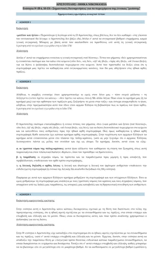 ΑΡΙΣΤΟΤΕΛΗΣ - ΗΘΙΚΑ ΝΙΚΟΜΑΧΕΙΑ
Ενότητα 9η (Β 6, 10-13) - Σημαντικές διευκρινήσεις για το περιεχόμενο της έννοιας "μεσότης"
Ερμηνευτικές ερωτήσεις ανοιχτού τύπου
 ΑΣΚΗΣΗ 1
Εκφώνηση
«μᾶλλον καὶ ἧττον»: Περισσότερο ή λιγότερο από τι; Ο Αριστοτέλης, όπως βλέπεις, δεν το λέει καθαρά – στη γλώσσα
του συντακτικού θα λέγαμε: ο Αριστοτέλης δεν βάζει εδώ, δίπλα σ’ αυτά τα συγκριτικού βαθμού επιρρήματα, καμιά
γενική συγκριτική. Μπορείς με βάση αυτά που ακολουθούν να προσθέσεις εσύ αυτή τη γενική συγκριτική;
(ερώτηση από το σχολικό εγχειρίδιο στη σελίδα 174)
Απάντηση
Δίπλα σ’ αυτά τα επιρρήματα εννοείται η γενική συγκριτική «τοῦ δέοντος». Τύποι του ρήματος «δεῖ» χρησιμοποιούνται
ή εννοούνται σκόπιμα και πιο κάτω στο κείμενο («ὅτε δεῖ», «ὡς δεῖ», «ἐφ’ οἷς (δεῖ)», «πρὸς οὓς (δεῖ)», «οὗ ἕνεκα (δεῖ)»),
για να δώσει ο φιλόσοφος δεοντολογικό περιεχόμενο στο κείμενο. Αυτό που προσπαθεί να δείξει είναι ότι η
συμπεριφορά μας πρέπει να καθορίζεται από συγκεκριμένους κανόνες, που θα μας οδηγήσουν στις ηθικά ορθές
πράξεις.
 ΑΣΚΗΣΗ 2
Εκφώνηση
Αλήθεια, τι ακριβώς εννοούμε όταν χρησιμοποιούμε κι εμείς στον λόγο μας – τόσο συχνά μάλιστα – τη
λέξηπρέπει («έτσι πρέπει να κάνεις» - «δεν πρέπει να κάνεις έτσι»); Με άλλα λόγια: Ποιο είναι το κριτήριό μας (ή τα
κριτήριά μας) για την ορθότητα των πράξεών μας; Συζητήστε το μέσα στην τάξη – και ύστερα αναρωτηθείτε τι ήταν,
αλήθεια, στην πραγματικότητα αυτό που έδινε στον αρχαίο Έλληνα τη βεβαιότητα πως οι πράξεις του ήταν ορθές.
(ερώτηση από το σχολικό εγχειρίδιο στη σελίδα 174)
Απάντηση
Ο Αριστοτέλης σκόπιμα επαναλαμβάνει ή εννοεί τύπους του ρήματος «δεῖ» («καὶ μᾶλλον καὶ ἧττον (τοῦ δέοντος)»,
«ὅτε δεῖ», ἐφ’ οἷς (δεῖ)», «πρὸς οὓς (δεῖ)», «οὗ ἕνεκα (δεῖ)», «ὡς δεῖ»), για να δώσει δεοντολογικό περιεχόμενο στο κείμενο
και να κατευθύνει τους ανθρώπους προς την ηθικά ορθή συμπεριφορά. Πώς όμως καθορίζεται η ηθικά ορθή
συμπεριφορά; Κάθε κοινωνία έχει κάποια κριτήρια ορθής συμπεριφοράς. Στην περίπτωση των αρχαίων Ελλήνων τα
κριτήρια αυτά εντάσσονται μέσα στο πλαίσιο της πόλης-κράτους, γιατί ας μην ξεχνάμε ότι ο αρχαίος Έλληνας
λειτουργούσε πάντα ως μέλος του συνόλου και όχι ως άτομο. Τα κριτήρια, λοιπόν, αυτά είναι τα εξής:
α. οι γραπτοί νόμοι της πόλης-κράτους: αυτοί ήταν άλλωστε που καθόρισαν τη στάση του Σωκράτη, όπως αυτή
παρουσιάζεται στον πλατωνικό διάλογο «Κρίτων», όταν του προτάθηκε να δραπετεύσει,
β. η παράδοση: οι άγραφοι νόμοι, τα πρότυπα και τα παραδείγματα προς μίμηση ή προς αποφυγή, που
προβάλλονταν, υποδείκνυαν τον ορθό τρόπο συμπεριφοράς,
γ. η λογική, δηλαδή ο ορθός λόγος: η λογική και ιδιαίτερα η λογική του φρόνιμου ανθρώπου υποδείκνυε την
ενδεδειγμένη συμπεριφορά (η έννοια της λογικής θα αναλυθεί διεξοδικά στη 10η ενότητα).
Παρόμοια με αυτά των αρχαίων Ελλήνων κριτήρια ρυθμίζουν τη συμπεριφορά και των σύγχρονων Ελλήνων. Έτσι κι
εμείς ρυθμίζουμε τη συμπεριφορά μας ανάλογα με τους γραπτούς νόμους του κράτους και τους άγραφους νόμους, που
απορρέουν από τις λαϊκές μας παραδόσεις, τις ιστορικές μας καταβολές και τη θρησκευτική συνείδηση των ανθρώπων.
 ΑΣΚΗΣΗ 3
Εκφώνηση ερμηνευτικής ερώτησης
Στην ενότητα αυτή ο Αριστοτέλης κάνει κάποιες διευκρινίσεις σχετικά με τη θέση που διατύπωσε στο τέλος της
προηγούμενης ενότητας, ότι η ηθική αρετή σχετίζεται με τα συναισθήματα και τις πράξεις, στα οποία υπάρχει και
υπερβολή και έλλειψη και το μέσον. Ποιες είναι οι διευκρινίσεις αυτές και ποιο τρόπο ανάλυσης χρησιμοποιεί ο
φιλόσοφος για να τις δώσει;
Απάντηση ερμηνευτικής ερώτησης
Στην 8η ενότητα ο Αριστοτέλης είχε καταλήξει στο συμπέρασμα ότι οι ηθικές αρετές σχετίζονται με τα συναισθήματα
και τις πράξεις, γιατί σ’ αυτά υπάρχει υπερβολή και έλλειψη και το μέσον. Έρχεται, λοιπόν, στην ενότητα αυτή να
αποδείξει την παραπάνω θέση με επαγωγικό τρόπο δίνοντας ενδεικτικά κάποια παραδείγματα συναισθημάτων, τα
οποία διακρίνονται σε ευχάριστα και δυσάρεστα. Τονίζει ότι σ’ αυτά υπάρχει υπερβολή και έλλειψη, καθώς μπορούμε
να τα βιώσουμε είτε σε μεγαλύτερο είτε σε μικρότερο βαθμό. Αν τα αισθανόμαστε σε μεγαλύτερο βαθμό («μᾶλλον»),
 