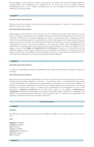Στο συμπέρασμα, το οποίο προκύπτει λογικά, η αρετή ορίζεται ως «κάποια» (τις) μεσότητα, διατηρεί δηλαδή την
υποκειμενικότητα στον προσδιορισμό του περιεχομένου της. Η αρετή είναι απλώς μια μορφή μεσότητας,
προσδιοριζόμενη από τις πέντε σταθερές μεταβλητές (δεῖ), και όχι συγκεκριμένη αντικειμενικά και απόλυτα
καθορισμένη για όλους μεσότητα.
 ΑΣΚΗΣΗ 7
Εκφώνηση ερμηνευτικής ερώτησης
Πώς φαίνεται μέσα στο κείμενο η κοινωνική διάσταση της αρετής; Συμφωνούν οι απόψεις του Αριστοτέλη και του
Πλάτωνα ως προς αυτό το σημείο;
Απάντηση ερμηνευτικής ερώτησης
Η διπλή χρήση των «δεῖ» («ὅτε δεῖ», «ὡς δεῖ»), τα τρία «δεῖ» που εννοούνται («ἐφ’ οἷς (δεῖ)», «πρὸς οὓς (δεῖ)», «οὗ ἕνεκα
(δεῖ)»), η εννοούμενη γενική συγκριτική ( «καὶ μᾶλλον καὶ ἧττον (τοῦ δέοντος)») και οι ρηματικοί τύποι «ψέγεται» και
«ἐπαινεῖται» υποδηλώνουν τον κοινωνικό χαρακτήρα της αρετής, η οποία καλλιεργείται ως προορισμός από την
«πόλιν». Οι τύποι αυτοί φανερώνουν ότι ο Αριστοτέλης έδινε πολύ μεγάλη σημασία στην άποψη της κοινής γνώμης ως
έκφραση των πολιτών της πόλης, του υψηλότερου τύπου κοινωνίας που μπορεί να πετύχει την ευδαιμονία. Η κοινή
γνώμη, δηλαδή η κοινωνία, είναι αυτή που καθορίζει τι είναι σωστό και τι λάθος, ποια συμπεριφορά πρέπει να
ακολουθούμε και ποια όχι και αυτή είναι που ψέγει ή επαινεί τα συναισθήματα και τις πράξεις μας. Εξάλλου, σ’ αυτό
ακριβώς έγκειται και η διαφορά του Αριστοτέλη από τον Πλάτωνα. Η αρετή, για τον Αριστοτέλη, είναι μια
ανθρώπινη ιδιότητα, η οποία μπορεί να προσεγγιστεί και να κατακτηθεί από τον καθένα που λειτουργεί με βάση τη
λογική, τον ορθό λόγο, και καταβάλλει επίπονη προσπάθεια. Αντίθετα, η πλατωνική αρετή τοποθετείται σ’ έναν
κόσμο νοητό και μεταφυσικό έξω από τον χώρο της πρακτικής ζωής του ανθρώπου.
 ΑΣΚΗΣΗ 8
Εκφώνηση ερμηνευτικής ερώτησης
Τι μπορείτε να παρατηρήσετε σχετικά με τη μεθοδικότητα της σκέψης του Αριστοτέλη, αν συγκρίνετε την 8ημε την
9η ενότητα;
Απάντηση ερμηνευτικής ερώτησης
Στην ενότητα αυτή είναι φανερή η μεθοδικότητα της σκέψης του Αριστοτέλη. Στην 8η ενότητα διατύπωσε τη θέση του
υποθετικά (με δύο υποθετικές προτάσεις: «εἰ δὲ πᾶσα …», «(εἰ) ἡ δ’ ἀρετὴ πάσης …») και δυνητικά (δυνητική ευκτική:
«ἂν εἴη») προσδίδοντας έτσι μετριοπάθεια και διαλλακτικότητα στα λεγόμενά του. Στην 9ηενότητα υποβάλλει τις
υποθέσεις και το δυνητικό συμπέρασμα σε λογικό έλεγχο με τη χρήση παραδειγμάτων και διατυπώνει έναν δεύτερο
συλλογισμό. Ο λογικός αυτός έλεγχος τον οδήγησε στην οριστικοποίηση του συμπεράσματός του και γι’ αυτό
χρησιμοποιεί πια οριστική έγκλιση («Μεσότης τις ἄρα ἐστὶν ἡ ἀρετή…»), που εκφράζει το πραγματικό και
τη βεβαιότητα. Ο τρόπος αυτός διερεύνησης είναι απόλυτα επιστημονικός, καθώς υποδηλώνει ότι ο φιλόσοφος είναι
ανοιχτός σε περαιτέρω διερεύνηση, δεκτικός και σε άλλες σκέψεις και ιδέες, ενώ απέχει από τον δογματισμό. Έτσι,
προάγεται η επιστημονική έρευνα και οι επιστήμες εξελίσσονται.
Λεξιλογικές ασκήσεις
 ΑΣΚΗΣΗ 1
Εκφώνηση
Να εντοπίσετε στο κείμενο τα αντώνυμα των λέξεων: φοβηθῆναι, λυπηθῆναι, ἧττον, ἔλλειψις, ἁμαρτάνεται, ἐπαινεῖται,
οὐκ εὖ.
Λύση
φοβηθῆναι ≠ θαρρῆσαι
λυπηθῆναι ≠ ἡσθῆναι
ἧττον ≠ μᾶλλον
ἔλλειψις ≠ ὑπερβολὴ
ἁμαρτάνεται ≠ κατορθοῦται
ἐπαινεῖται ≠ ψέγεται
οὐκ εὖ ≠ ἄριστον
 ΑΣΚΗΣΗ 2
 