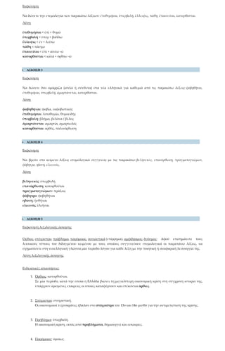 Εκφώνηση
Να δώσετε την ετυμολογία των παρακάτω λέξεων: ἐπιθυμῆσαι, ὑπερβολή, ἔλλειψις, πάθη, ἐπαινεῖται, κατορθοῦται.
Λύση
ἐπιθυμῆσαι < ἐπὶ + θυμῶ
ὑπερβολὴ < ὑπὲρ + βάλλω
ἔλλειψις < ἐν + λείπω
πάθη < πάσχω
ἐπαινεῖται < ἐπὶ + αἰνέω -ῶ
κατορθοῦται < κατὰ + ὀρθόω -ῶ
 ΑΣΚΗΣΗ 3
Εκφώνηση
Να δώσετε δύο ομόρριζα (απλά ή σύνθετα) στα νέα ελληνικά για καθεμιά από τις παρακάτω λέξεις: φοβηθῆναι,
ἐπιθυμῆσαι, ὑπερβολή, ἁμαρτάνεται, κατορθοῦται.
Λύση
φοβηθῆναι: φοβία, εκφοβιστικός
ἐπιθυμῆσαι: λιποθυμία, θυμοειδής
ὑπερβολή: βλήμα, βελόνα / βέλος
ἁμαρτάνεται: αμαρτία, αμαρτωλός
κατορθοῦται: ορθός, παλινόρθωση
 ΑΣΚΗΣΗ 4
Εκφώνηση
Να βρείτε στο κείμενο λέξεις ετυμολογικά συγγενείς με τις παρακάτω: βεληνεκές, επανόρθωση, πραγματογνώμων,
φόβητρο, ηδονή, ελεεινός.
Λύση
βεληνεκές: ὑπερβολὴ
επανόρθωση: κατορθοῦται
πραγματογνώμων: πράξεις
φόβητρο: φοβηθῆναι
ηδονή: ἡσθῆναι
ελεεινός: ἐλεῆσαι
 ΑΣΚΗΣΗ 5
Εκφώνηση λεξιλογικής άσκησης
Όρθιος, στόχαστρο, πρόβλημα, παρόμοιος, ουσιαστικά (επίρρημα), αμφίδρομος, δυόσμος: Αφού επισημάνετε τους
λεκτικούς τύπους του διδαγμένου κειμένου με τους οποίους συγγενεύουν ετυμολογικά οι παραπάνω λέξεις, να
σχηματίσετε στη νεοελληνική γλώσσα μία περίοδο λόγου για κάθε λέξη με την ποιητική ή αναφορική λειτουργία της.
Λύση λεξιλογικής άσκησης
Ενδεικτικές απαντήσεις:
1. Όρθιος: κατορθοῦται.
Σε μία περίοδο, κατά την οποία η Ελλάδα βιώνει τη μεγαλύτερη οικονομική κρίση στη σύγχρονη ιστορία της,
υπάρχουν ορισμένες εταιρείες οι οποίες καταφέρνουν και στέκονται όρθιες.
2. Στόχαστρο: στοχαστική.
Οι οικονομικοί τεχνοκράτες έβαλαν στο στόχαστρο τον 13ο και 14ο μισθό για την αντιμετώπιση της κρίσης.
3. Πρόβλημα: ὑπερβολή.
Η οικονομική κρίση, εκτός από προβλήματα, δημιουργεί και ευκαιρίες.
4. Παρόμοιος: ὁμοίως.
 