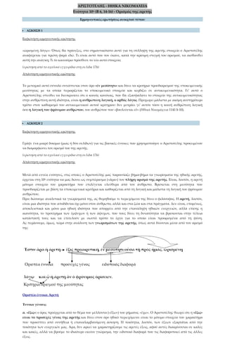 ΑΡΙΣΤΟΤΕΛΗΣ - ΗΘΙΚΑ ΝΙΚΟΜΑΧΕΙΑ
Ενότητα 10η (Β 6, 14-16) - Ορισμός της αρετής
Ερμηνευτικές ερωτήσεις ανοιχτού τύπου
 ΑΣΚΗΣΗ 1
Εκφώνηση ερμηνευτικής ερώτησης
«ὡρισμένῃ λόγῳ»: Όπως θα πρόσεξες, στο σημαντικότατο αυτό για τη σύλληψη της αρετής στοιχείο ο Αριστοτέλης
αναφέρεται για πρώτη φορά εδώ. Τι είναι αυτό που τον έκανε, κατά την κρίσιμη στιγμή του ορισμού, να αισθανθεί
αυτή την ανάγκη; Τι το καινούριο πρόσθεσε το νέο αυτό στοιχείο;
(ερώτηση από το σχολικό εγχειρίδιο στη σελίδα 176)
Απάντηση ερμηνευτικής ερώτησης
Το μετοχικό αυτό σύνολο συνάπτεται στον όρο «ἐν μεσότητι» και δίνει τα κριτήρια προσδιορισμού της υποκειμενικής
μεσότητας με τα οποία περιορίζεται το υποκειμενικό στοιχείο και κερδίζει σε αντικειμενικότητα. Γι’ αυτό ο
Αριστοτέλης σπεύδει να διευκρινίσει ότι ο κοινός κανόνας, που θα εξασφαλίσει το στοιχείο της αντικειμενικότητας
στην ανθρώπινη αυτή ιδιότητα, είναι η ανθρώπινη λογική, ο ορθός λόγος. Προχωρεί μάλιστα με ακόμη αυστηρότερο
τρόπο στον καθορισμό του αντικειμενικού αυτού κριτηρίου: δεν μετράει γι’ αυτόν τόσο η κοινή ανθρώπινη λογική
όσο η λογική του φρόνιμου ανθρώπου, του ανθρώπου που «βουλεύεται εὖ» (Ηθικά Νικομάχεια 1141 b 10).
 ΑΣΚΗΣΗ 2
Εκφώνηση ερμηνευτικής ερώτησης
Γράψε ένα μικρό δοκίμιο (μιας ή δύο σελίδων) για τις βασικές έννοιες που χρησιμοποίησε ο Αριστοτέλης προκειμένου
να διαμορφώσει τον ορισμό του της αρετής.
(ερώτηση από το σχολικό εγχειρίδιο στη σελίδα 176)
Απάντηση ερμηνευτικής ερώτησης
Μετά από εννέα ενότητες, στις οποίες ο Αριστοτέλης μας παρουσίαζε βήμα-βήμα τα γνωρίσματα της ηθικής αρετής,
έρχεται στη 10η ενότητα να μας δώσει ως συμπέρασμα («ἄρα») τον πλήρη ορισμό της αρετής. Είναι, λοιπόν, η αρετή
μόνιμο στοιχείο του χαρακτήρα που επιλέγεται ελεύθερα από τον άνθρωπο. Βρίσκεται στη μεσότητα που
προσδιορίζεται με βάση τα υποκειμενικά κριτήρια και καθορίζεται από τη λογική και μάλιστα τη λογική του φρόνιμου
ανθρώπου.
Πριν δώσουμε αναλυτικά τα γνωρίσματά της, ας θυμηθούμε τι περιεχόμενο της δίνει ο φιλόσοφος. Η αρετή, λοιπόν,
είναι μια ιδιότητα που αποδίδεται όχι μόνο στον άνθρωπο, αλλά και στα ζώα και στα πράγματα. Δεν είναι, επομένως,
αποκλειστικά και μόνο μια ηθική ιδιότητα που απορρέει από την επανάληψη ηθικών ενεργειών, αλλά επίσης η
ικανότητα, το προτέρημα των έμψυχων ή των άψυχων, που τους δίνει τη δυνατότητα να βρίσκονται στην τέλεια
κατάστασή τους και να επιτελούν με σωστό τρόπο το έργο για το οποίο είναι προορισμένα από τη φύση.
Ας περάσουμε, όμως, τώρα στην ανάλυση των γνωρισμάτων της αρετής, όπως αυτά δίνονται μέσα από τον ορισμό
της:
Οριστέα έννοια: Αρετή
Έννοια γένους:
α. «ἕξις»: ο όρος προέρχεται από το θέμα του μέλλοντα («ἕξω») του ρήματος «ἔχω». Ο Αριστοτέλης θεωρεί ότι η «ἕξις»
είναι το προσεχές γένος της αρετής και δίνει στον όρο ηθικό περιεχόμενο: είναι το μόνιμο στοιχείο του χαρακτήρα
που προκύπτει από συνήθεια ή επαναλαμβανόμενη άσκηση. Η ποιότητα, λοιπόν, των έξεων εξαρτάται από την
ποιότητα των ενεργειών μας. Άρα, δεν αρκεί να χαρακτηρίζουμε τις αρετές έξεις, αφού αυτές διακρίνονται σε καλές
και κακές, αλλά να βρούμε το ιδιαίτερο εκείνο γνώρισμα, την ειδοποιό διαφορά που τις διαφοροποιεί από τις άλλες
έξεις.
 