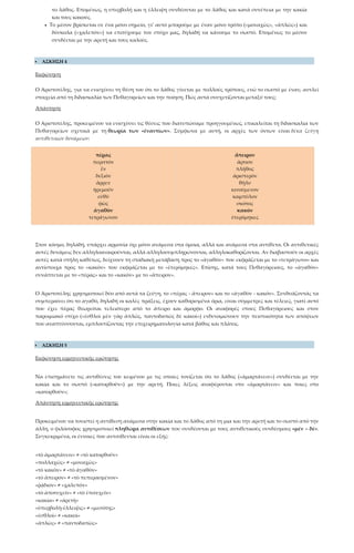 το λάθος. Επομένως, η υπερβολή και η έλλειψη συνδέονται με το λάθος και κατά συνέπεια με την κακία
και τους κακούς.
• Το μέσον βρίσκεται σε ένα μόνο σημείο, γι’ αυτό μπορούμε με έναν μόνο τρόπο («μοναχῶς», «ἁπλῶς») και
δύσκολα («χαλεπὸν») να επιτύχουμε τον στόχο μας, δηλαδή να κάνουμε το σωστό. Επομένως το μέσον
συνδέεται με την αρετή και τους καλούς.
 ΑΣΚΗΣΗ 4
Εκφώνηση
Ο Αριστοτέλης, για να ενισχύσει τη θέση του ότι το λάθος γίνεται με πολλούς τρόπους, ενώ το σωστό με έναν, αντλεί
στοιχεία από τη διδασκαλία των Πυθαγορείων και την ποίηση. Πώς αυτά συσχετίζονται μεταξύ τους;
Απάντηση
Ο Αριστοτέλης, προκειμένου να ενισχύσει τις θέσεις που διατυπώσαμε προηγουμένως, επικαλείται τη διδασκαλία των
Πυθαγορείων σχετικά με τη θεωρία των «ἐναντίων». Σύμφωνα με αυτή, οι αρχές των όντων είναι δέκα ζεύγη
αντιθετικών δυνάμεων:
πέρας
περιττὸν
ἓν
δεξιὸν
ἄρρεν
ἠρεμοῦν
εὐθὺ
φῶς
ἀγαθὸν
τετράγωνον
ἄπειρον
ἄρτιον
πλῆθος
ἀριστερὸν
θῆλυ
κινούμενον
καμπύλον
σκότος
κακὸν
ἑτερόμηκες
Στον κόσμο, δηλαδή, υπάρχει αρμονία όχι μόνο ανάμεσα στα όμοια, αλλά και ανάμεσα στα αντίθετα. Οι αντιθετικές
αυτές δυνάμεις δεν αλληλοαναιρούνται, αλλά αλληλοσυμπληρώνονται, αλληλοκαθορίζονται. Αν διαβαστούν οι αρχές
αυτές κατά στήλη καθέτως, δείχνουν τη σταδιακή μετάβαση προς το «ἀγαθὸν» που εκφράζεται με το «τετράγωνο» και
αντίστοιχα προς το «κακὸν» που εκφράζεται με το «ἑτερόμηκες». Επίσης, κατά τους Πυθαγόρειους, το «ἀγαθὸν»
συνάπτεται με το «πέρας» και το «κακὸν» με το «ἄπειρον».
Ο Αριστοτέλης χρησιμοποιεί δύο από αυτά τα ζεύγη, το «πέρας - ἄπειρον» και το «ἀγαθὸν - κακόν». Συνδυάζοντάς τα
συμπεραίνει ότι το αγαθό, δηλαδή οι καλές πράξεις, έχουν καθορισμένα όρια, είναι σύμμετρες και τέλειες, γιατί αυτό
που έχει πέρας θεωρείται τελειότερο από το άπειρο και άμορφο. Οι αναφορές στους Πυθαγόρειους και στον
παροιμιακό στίχο («ἐσθλοὶ μὲν γὰρ ἁπλῶς, παντοδαπῶς δὲ κακοὶ») ενδυναμώνουν την πειστικότητα των απόψεων
που αναπτύσσονται, εμπλουτίζοντας την επιχειρηματολογία κατά βάθος και πλάτος.
 ΑΣΚΗΣΗ 5
Εκφώνηση ερμηνευτικής ερώτησης
Να επισημάνετε τις αντιθέσεις του κειμένου με τις οποίες τονίζεται ότι το λάθος («ἁμαρτάνειν») συνδέεται με την
κακία και το σωστό («κατορθοῦν») με την αρετή. Ποιες λέξεις αναφέρονται στο «ἁμαρτάνειν» και ποιες στο
«κατορθοῦν»;
Απάντηση ερμηνευτικής ερώτησης
Προκειμένου να τονιστεί η αντίθεση ανάμεσα στην κακία και το λάθος από τη μια και την αρετή και το σωστό από την
άλλη, ο φιλόσοφος χρησιμοποιεί πληθώρα αντιθέσεων που συνδέονται με τους αντιθετικούς συνδέσμους «μὲν – δέ».
Συγκεκριμένα, οι έννοιες που αντιτίθενται είναι οι εξής:
«τὸ ἁμαρτάνειν» ≠ «τὸ κατορθοῦν»
«πολλαχῶς» ≠ «μοναχῶς»
«τὸ κακὸν» ≠ «τὸ ἀγαθὸν»
«τὸ ἄπειρον» ≠ «τὸ πεπερασμένον»
«ῥᾴδιον» ≠ «χαλεπὸν»
«τὸ ἀποτυχεῖν» ≠ «τὸ ἐπιτυχεῖν»
«κακία» ≠ «ἀρετὴ»
«ὑπερβολὴ-ἔλλειψις» ≠ «μεσότης»
«ἐσθλοὶ» ≠ «κακοὶ»
«ἁπλῶς» ≠ «παντοδαπῶς»
 